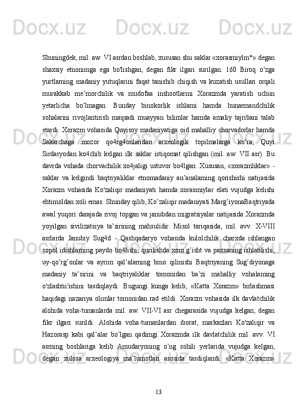 Shuningdek, mil. aw. VI asrdan boshlab, xususan shu saklar «xorasmiylm*» degan
shaxsiy   etnonimga   ega   bo'lishgan,   degan   fikr   ilgari   surilgan.   160   Biroq   o’zga
yurtlarning   madaniy   yutuqlarini   faqat   tanishib   chiqish   va   kuzatish   usullari   orqali
murakkab   me’morchilik   va   mudofaa   inshootlarini   Xorazmda   yaratish   uchun
yetarlicha   bo’lmagan.   Bunday   binokorlik   ishlami   hamda   hunarmandchilik
sohalarini   rivojlantirish   maqsadi   muayyan   bilimlar   hamda   amaliy   tajribani   talab
etardi. Xorazm vohasida  Quyisoy madaniyatiga oid mahalliy chorvadorlar hamda
Sakarchaga   mozor   qo4rg4onlaridan   arxeologik   topilmalarga   ko’ra,   Quyi
Sirdaryodan   ko4chib   kelgan   ilk   saklar   istiqomat   qilishgan   (mil.   aw.   VII   asr).   Bu
davrda vohada chorvachilik xo4jaligi ustuvor bo4lgan. Xususan, «xorazmliklar» -
saklar   va   kelgindi   baqtriyaliklar   etnomadaniy   an’analaming   qorishishi   natijasida
Xorazm   vohasida   Ko'zaliqir   madaniyati   hamda   xorasmiylar   elati   vujudga   kelishi
ehtimoldan xoli emas. Shunday qilib, Ko’zaliqir madaniyati Marg’iyonaBaqtriyada
awal yuqori darajada rivoj topgan va janubdan migratsiyalar natijasida Xorazmda
yoyilgan   sivilizatsiya   ta’sirining   mahsulidir.   Misol   tariqasida,   mil.   avv.   X-VIII
asrlarda   Janubiy   Sug4d   -   Qashqadaryo   vohasida   kulolchilik   charxda   ishlangan
sopol idishlarning paydo bo4lishi, qurilishda xom g’isht va paxsaning ishlatilishi,
uy-qo’rg’onlar   va   ayrim   qal’alarning   bino   qilinishi   Baqtriyaning   Sug’diyonaga
madaniy   ta’sirini   va   baqtriyaliklar   tomonidan   ba’zi   mahalliy   vohalaming
o'zlashtii'ishini   tasdiqlaydi.   Bugungi   kunga   kelib,   «Katta   Xorazm»   birlashmasi
haqidagi   nazariya   olimlar   tomonidan   rad   etildi.   Xorazm   vohasida   ilk   davlatchilik
alohida   voha-tumanlarda   mil.   aw.   VII-VI   asr   chegarasida   vujudga   kelgan,   degan
fikr   ilgari   surildi.   Alohida   voha-tumanlardan   iborat,   markazlari   Ko'zaliqir   va
Hazorasp   kabi   qal’alar   bo’lgan   qadimgi   Xorazmda   ilk   davlatchilik   mil.   avv.   VI
asrning   boshlariga   kelib   Amudaryoning   o’ng   sohili   yerlarida   vujudga   kelgan,
degan   xulosa   arxeologiya   ma’lumotlari   asosida   tasdiqlandi.   «Katta   Xorazm»
13 