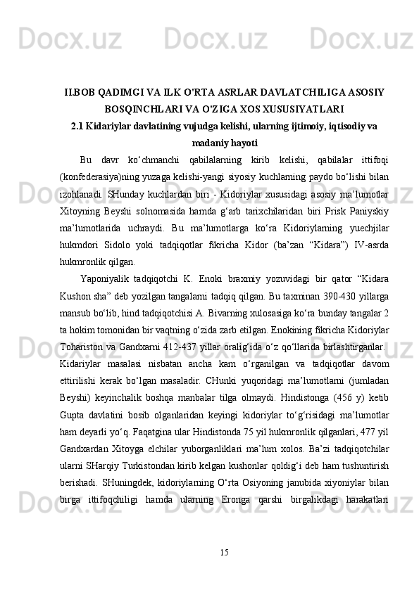 II.BOB QADIMGI VA ILK O'RTA ASRLAR DAVLATCHILIGA ASOSIY
BOSQINCHLARI VA O'ZIGA XOS XUSUSIYATLARI
2.1 Kidariylar davlatining vujudga kelishi, ularning ijtimoiy, iqtisodiy va
madaniy hayoti
Bu   davr   ko‘chmanchi   qabilalarning   kirib   kelishi,   qabilalar   ittifoqi
(konfederasiya)ning yuzaga kelishi-yangi siyosiy kuchlarning paydo bo‘lishi bilan
izohlanadi.   SHunday   kuchlardan   biri   -   Kidoriylar   xususidagi   asosiy   ma’lumotlar
Xitoyning   Beyshi   solnomasida   hamda   g‘arb   tarixchilaridan   biri   Prisk   Paniyskiy
ma’lumotlarida   uchraydi.   Bu   ma’lumotlarga   ko‘ra   Kidoriylarning   yuechjilar
hukmdori   Sidolo   yoki   tadqiqotlar   fikricha   Kidor   (ba’zan   “Kidara”)   IV-asrda
hukmronlik qilgan. 
Yaponiyalik   tadqiqotchi   K.   Enoki   braxmiy   yozuvidagi   bir   qator   “Kidara
Kushon sha” deb yozilgan tangalarni tadqiq qilgan. Bu taxminan 390-430 yillarga
mansub bo‘lib, hind tadqiqotchisi A. Bivarning xulosasiga ko‘ra bunday tangalar 2
ta hokim tomonidan bir vaqtning o‘zida zarb etilgan. Enokining fikricha Kidoriylar
Tohariston va Gandxarni 412-437 yillar oralig‘ida o‘z qo‘llarida birlashtirganlar.  
Kidariylar   masalasi   nisbatan   ancha   kam   o‘rganilgan   va   tadqiqotlar   davom
ettirilishi   kerak   bo‘lgan   masaladir.   CHunki   yuqoridagi   ma’lumotlarni   (jumladan
Beyshi)   keyinchalik   boshqa   manbalar   tilga   olmaydi.   Hindistonga   (456   y)   ketib
Gupta   davlatini   bosib   olganlaridan   keyingi   kidoriylar   to‘g‘risidagi   ma’lumotlar
ham deyarli yo‘q. Faqatgina ular Hindistonda 75 yil hukmronlik qilganlari, 477 yil
Gandxardan   Xitoyga   elchilar   yuborganliklari   ma’lum   xolos.   Ba’zi   tadqiqotchilar
ularni SHarqiy Turkistondan kirib kelgan kushonlar qoldig‘i deb ham tushuntirish
berishadi.   SHuningdek,   kidoriylarning   O‘rta   Osiyoning   janubida   xiyoniylar   bilan
birga   ittifoqchiligi   hamda   ularning   Eronga   qarshi   birgalikdagi   harakatlari
15 