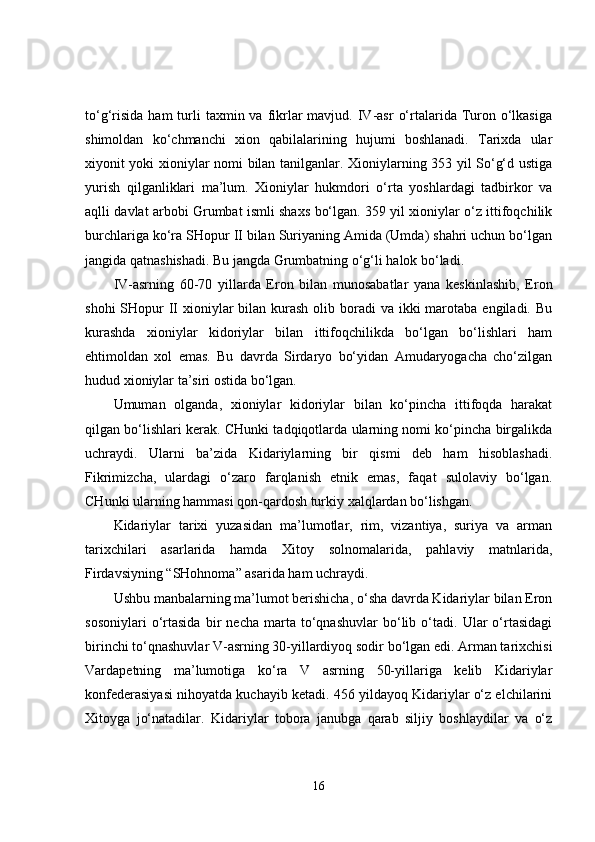 to‘g‘risida  ham  turli   taxmin va  fikrlar  mavjud.  IV-asr   o‘rtalarida Turon  o‘lkasiga
shimoldan   ko‘chmanchi   xion   qabilalarining   hujumi   boshlanadi.   Tarixda   ular
xiyonit yoki xioniylar nomi bilan tanilganlar. Xioniylarning 353 yil So‘g‘d ustiga
yurish   qilganliklari   ma’lum.   Xioniylar   hukmdori   o‘rta   yoshlardagi   tadbirkor   va
aqlli davlat arbobi Grumbat ismli shaxs bo‘lgan. 359 yil xioniylar o‘z ittifoqchilik
burchlariga ko‘ra SHopur II bilan Suriyaning Amida (Umda) shahri uchun bo‘lgan
jangida qatnashishadi. Bu jangda Grumbatning o‘g‘li halok bo‘ladi. 
IV-asrning   60-70   yillarda   Eron   bilan   munosabatlar   yana   keskinlashib,   Eron
shohi  SHopur  II  xioniylar  bilan kurash  olib boradi  va ikki  marotaba engiladi. Bu
kurashda   xioniylar   kidoriylar   bilan   ittifoqchilikda   bo‘lgan   bo‘lishlari   ham
ehtimoldan   xol   emas.   Bu   davrda   Sirdaryo   bo‘yidan   Amudaryogacha   cho‘zilgan
hudud xioniylar ta’siri ostida bo‘lgan. 
Umuman   olganda,   xioniylar   kidoriylar   bilan   ko‘pincha   ittifoqda   harakat
qilgan bo‘lishlari kerak. CHunki tadqiqotlarda ularning nomi ko‘pincha birgalikda
uchraydi.   Ularni   ba’zida   Kidariylarning   bir   qismi   deb   ham   hisoblashadi.
Fikrimizcha,   ulardagi   o‘zaro   farqlanish   etnik   emas,   faqat   sulolaviy   bo‘lgan.
CHunki ularning hammasi qon-qardosh turkiy xalqlardan bo‘lishgan. 
Kidariylar   tarixi   yuzasidan   ma’lumotlar,   rim,   vizantiya,   suriya   va   arman
tarixchilari   asarlarida   hamda   Xitoy   solnomalarida,   pahlaviy   matnlarida,
Firdavsiyning “SHohnoma” asarida ham uchraydi. 
Ushbu manbalarning ma’lumot berishicha, o‘sha davrda Kidariylar bilan Eron
sosoniylari   o‘rtasida   bir   necha   marta   to‘qnashuvlar   bo‘lib   o‘tadi.   Ular   o‘rtasidagi
birinchi to‘qnashuvlar V-asrning 30-yillardiyoq sodir bo‘lgan edi. Arman tarixchisi
Vardapetning   ma’lumotiga   ko‘ra   V   asrning   50-yillariga   kelib   Kidariylar
konfederasiyasi nihoyatda kuchayib ketadi. 456 yildayoq Kidariylar o‘z elchilarini
Xitoyga   jo‘natadilar.   Kidariylar   tobora   janubga   qarab   siljiy   boshlaydilar   va   o‘z
16 
