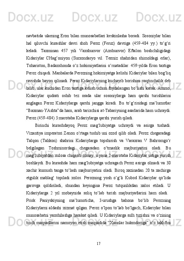 navbatida  ularning  Eron bilan  munosabatlari   keskinlasha  boradi.  Sosoniylar   bilan
hal   qiluvchi   kurashlar   davri   shoh   Peroz   (Feruz)   davriga   (459-484   yy.)   to‘g‘ri
keladi.   Taxminan   457   yili   Vaxshunvor   (Axshunvor)   Eftalon   boshchiligidagi
Kidariylar   CHag‘oniyon   (Surxondaryo   vil.   Termiz   shahridan   shimoldagi   erlar),
Tohariston,   Badaxshonda   o‘z   hokimiyatlarini   o‘rnatadilar.   459-yilda   Eron   taxtiga
Peroz chiqadi. Manbalarda Perozning hokimiyatga kelishi Kidariylar bilan bog‘liq
ravishda bayon qilinadi. Peroz Kidariylarning kuchayib borishini vaqtinchalik deb
bilib, ular kuchidan Eron taxtiga kelish uchun foydalangan bo‘lishi kerak. Ammo,
Kidariylar   qudrati   oshib   tez   orada   ular   sosoniylarga   ham   qarshi   turishlarini
anglagan   Peroz   Kidariylarga   qarshi   jangga   kiradi.   Bu   to‘g‘risidagi   ma’lumotlar
“Baxman-YAshta”da ham, arab tarixchisi at-Tabariyning asarlarida ham uchraydi.
Peroz (459-484) 3 marotaba Kidariylarga qarshi yurish qiladi. 
Birinchi   kurashdayoq   Peroz   mag‘lubiyatga   uchraydi   va   asirga   tushadi.
Vizantiya imperatori Zenon o‘rtaga tushib uni ozod qilib oladi. Peroz chegaradagi
Talqon   (Talikon)   shahrini   Kidariylarga   topshirish   va   Varaxran   V   Bahromgo‘r
belgilagan   Toshminordagi   chegaradan   o‘tmaslik   majburiyatini   oladi.   Bu
mag‘lubiyatdan xulosa chiqarib olmay, u yana 2-marotaba Kidariylar ustiga yurish
boshlaydi. Bu  kurashda  ham  mag‘lubiyatga uchragach Peroz asirga olinadi  va 30
xachir   kumush   tanga   to‘lash   majburiyatini   oladi.   Biroq   xazinadan   20   ta   xachirga
etgulik   mablag‘   topiladi   xolos.   Perozning   yosh   o‘g‘li   Kubod   Kidariylar   qo‘lida
garovga   qoldiriladi,   shundan   keyingina   Peroz   tutqunlikdan   xalos   etiladi.   U
Kidariylarga   2   yil   mobaynida   soliq   to‘lab   turish   majburiyatlarini   ham   oladi.  
Prisk   Paniyskiyning   ma’lumoticha,   3-urushga   bahona   bo‘lib   Perozning
Kidariylarni  aldashi  xizmat qilgan. Peroz o‘lpon to‘lab bo‘lgach, Kidariylar bilan
munosabatni yaxshilashga harakat qiladi. U Kidariylarga sulh tuzishni va o‘zining
tinch   maqsadlarini   namoyon   etish   maqsadida   “Xunnlar   hukmdoriga”   o‘z   taklifini
17 