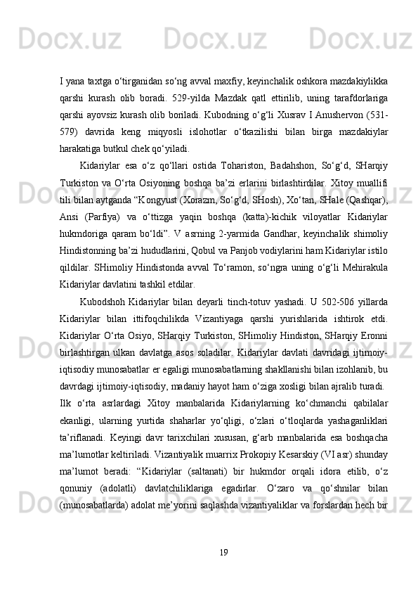 I yana taxtga o‘tirganidan so‘ng avval maxfiy, keyinchalik oshkora mazdakiylikka
qarshi   kurash   olib   boradi.   529-yilda   Mazdak   qatl   ettirilib,   uning   tarafdorlariga
qarshi ayovsiz kurash olib boriladi. Kubodning o‘g‘li Xusrav I Anushervon (531-
579)   davrida   keng   miqyosli   islohotlar   o‘tkazilishi   bilan   birga   mazdakiylar
harakatiga butkul chek qo‘yiladi. 
Kidariylar   esa   o‘z   qo‘llari   ostida   Tohariston,   Badahshon,   So‘g‘d,   SHarqiy
Turkiston   va   O‘rta   Osiyoning   boshqa   ba’zi   erlarini   birlashtirdilar.   Xitoy   muallifi
tili bilan aytganda “Kongyust (Xorazm, So‘g‘d, SHosh), Xo‘tan, SHale (Qashqar),
Ansi   (Parfiya)   va   o‘ttizga   yaqin   boshqa   (katta)-kichik   viloyatlar   Kidariylar
hukmdoriga   qaram   bo‘ldi”.   V   asrning   2-yarmida   Gandhar,   keyinchalik   shimoliy
Hindistonning ba’zi hududlarini, Qobul va Panjob vodiylarini ham Kidariylar istilo
qildilar.   SHimoliy   Hindistonda   avval   To‘ramon,   so‘ngra   uning   o‘g‘li   Mehirakula
Kidariylar davlatini tashkil etdilar. 
Kubodshoh   Kidariylar   bilan   deyarli   tinch-totuv   yashadi.   U   502-506   yillarda
Kidariylar   bilan   ittifoqchilikda   Vizantiyaga   qarshi   yurishlarida   ishtirok   etdi.
Kidariylar   O‘rta   Osiyo,   SHarqiy   Turkiston,   SHimoliy   Hindiston,   SHarqiy   Eronni
birlashtirgan   ulkan   davlatga   asos   soladilar.   Kidariylar   davlati   davridagi   ijtimoiy-
iqtisodiy munosabatlar er egaligi munosabatlarning shakllanishi bilan izohlanib, bu
davrdagi ijtimoiy-iqtisodiy, madaniy hayot ham o‘ziga xosligi bilan ajralib turadi. 
Ilk   o‘rta   asrlardagi   Xitoy   manbalarida   Kidariylarning   ko‘chmanchi   qabilalar
ekanligi,   ularning   yurtida   shaharlar   yo‘qligi,   o‘zlari   o‘tloqlarda   yashaganliklari
ta’riflanadi.   Keyingi   davr   tarixchilari   xususan,   g‘arb   manbalarida   esa   boshqacha
ma’lumotlar keltiriladi. Vizantiyalik muarrix Prokopiy Kesarskiy (VI asr) shunday
ma’lumot   beradi:   “Kidariylar   (saltanati)   bir   hukmdor   orqali   idora   etilib,   o‘z
qonuniy   (adolatli)   davlatchiliklariga   egadirlar.   O‘zaro   va   qo‘shnilar   bilan
(munosabatlarda) adolat me’yorini saqlashda vizantiyaliklar va forslardan hech bir
19 