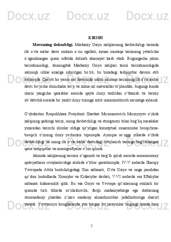 KIRISH
Mavzuning   dolzarbligi.   Markaziy   Osiyo   xalqlarining   davlatchiligi   tarixida
ilk   o`rta   asrlar   davri   muhim   o`rin   egallab,   aynan   mintaqa   tarixining   yetarlicha
o`rganilmagan   qismi   sifatida   dolzarb   ahamiyat   kasb   etadi.   Bugungacha   jahon
tarixshunosligi,   shuningdek   Markaziy   Osiyo   xalqlari   tarixi   tarixshunosligida
salmoqli   ishlar   amalga   oshirilgan   bo`lib,   bu   boradagi   tadqiqotlar   davom   etib
kelmoqda. Qariyb bir yarim asr davomida ushbu mintaqa tarixining ilk o‘rta asrlar
davri bo‘yicha shunchalar ko‘p va xilma-xil materiallar to‘plandiki, bugungi kunda
ularni   yangicha   qarashlar   asosida   qayta   ilmiy   taxlildan   o‘tkazish   va   tarixiy
ob’ektivlik asosida bir yaxlit ilmiy tizimga solib umumlashtirish zaruratga aylandi.
O‘zbekiston   Respublikasi   Prezidenti   Shavkat   Miromonovich   Mirziyoyev   o‘zbek
xalqining qadimgi tarixi, uning davlatchiligi va etnogenezi bilan bog‘liq masalalar
yuzasidan   tarixchi   olimlar   oldiga   qo‘yilgan   konseptual   muammolar   bosqichma-
bosqich   o‘zining   ilmiy   yechimini   topmoqda.   Ayniqsa   so`nggi   yillarda   o‘zbek
davlatchiligi   va   uning   ilk   o‘rta   asrlar   davridagi   rivojlanish   tarixiga   bag‘ishlangan
qator tadqiqotlar va monografiyalar e’lon qilindi. 
Jahonda xalqlarning tarixini o‘rganish va targ‘ib qilish asosida umuminsoniy
qadriyatlarni   rivojlantirishga   alohida   e’tibor   qaratilmoqda.   IV-V   asrlarda   Sharqiy
Yevropada   Attila   boshchiligidagi   Xun   saltanati,   O‘rta   Osiyo   va   unga   janubdan
qo‘shni   hududlarda   Xioniylar   va   Kidariylar   davlati,   V-VI   asrlarda   esa   Eftaliylar
saltanati   hukmronlik   qildi.   Bu   esa   Osiyo   va   Yevropa   qit’alarining   sezilarli   bir
qismida   turli   tillarda   so‘zlashuvchi,   farqli   madaniyatlarga   ega   elatlarning
etnomadaniy   jihatdan   o‘zaro   madaniy   almashinuvlari   jadallashuviga   sharoit
yaratdi.   Yevroosiyo   kengliklarida   yuz   bergan   bu   jarayonlar   bugungi   kunda   ham
2 