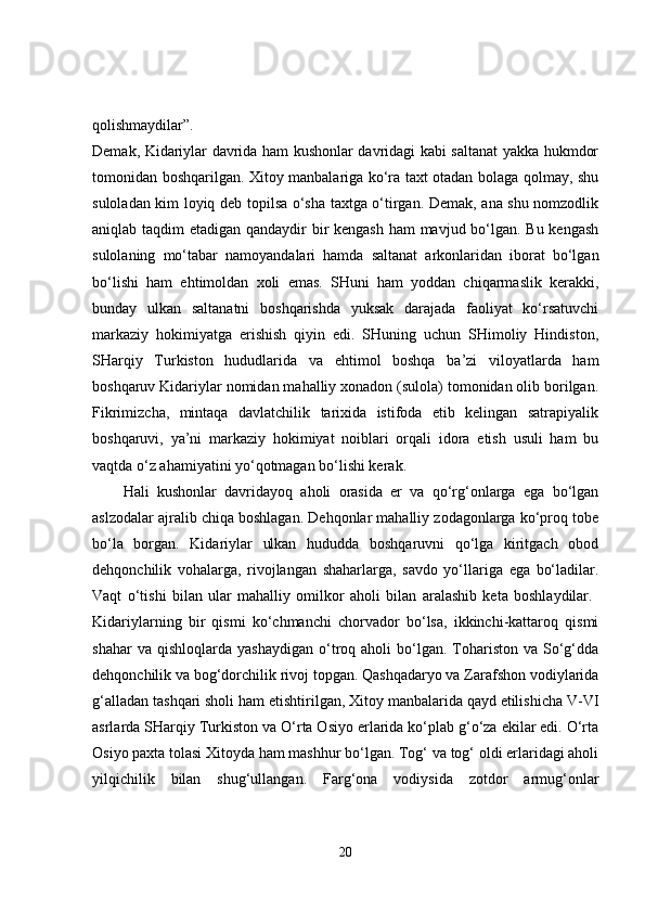 qolishmaydilar”.  
Demak, Kidariylar davrida ham kushonlar davridagi kabi saltanat yakka hukmdor
tomonidan boshqarilgan. Xitoy manbalariga ko‘ra taxt otadan bolaga qolmay, shu
suloladan kim loyiq deb topilsa o‘sha taxtga o‘tirgan. Demak, ana shu nomzodlik
aniqlab taqdim etadigan qandaydir  bir kengash ham  mavjud bo‘lgan. Bu kengash
sulolaning   mo‘tabar   namoyandalari   hamda   saltanat   arkonlaridan   iborat   bo‘lgan
bo‘lishi   ham   ehtimoldan   xoli   emas.   SHuni   ham   yoddan   chiqarmaslik   kerakki,
bunday   ulkan   saltanatni   boshqarishda   yuksak   darajada   faoliyat   ko‘rsatuvchi
markaziy   hokimiyatga   erishish   qiyin   edi.   SHuning   uchun   SHimoliy   Hindiston,
SHarqiy   Turkiston   hududlarida   va   ehtimol   boshqa   ba’zi   viloyatlarda   ham
boshqaruv Kidariylar nomidan mahalliy xonadon (sulola) tomonidan olib borilgan.
Fikrimizcha,   mintaqa   davlatchilik   tarixida   istifoda   etib   kelingan   satrapiyalik
boshqaruvi,   ya’ni   markaziy   hokimiyat   noiblari   orqali   idora   etish   usuli   ham   bu
vaqtda o‘z ahamiyatini yo‘qotmagan bo‘lishi kerak. 
Hali   kushonlar   davridayoq   aholi   orasida   er   va   qo‘rg‘onlarga   ega   bo‘lgan
aslzodalar ajralib chiqa boshlagan. Dehqonlar mahalliy zodagonlarga ko‘proq tobe
bo‘la   borgan.   Kidariylar   ulkan   hududda   boshqaruvni   qo‘lga   kiritgach   obod
dehqonchilik   vohalarga,   rivojlangan   shaharlarga,   savdo   yo‘llariga   ega   bo‘ladilar.
Vaqt   o‘tishi   bilan   ular   mahalliy   omilkor   aholi   bilan   aralashib   keta   boshlaydilar.  
Kidariylarning   bir   qismi   ko‘chmanchi   chorvador   bo‘lsa,   ikkinchi-kattaroq   qismi
shahar  va  qishloqlarda   yashaydigan  o‘troq  aholi   bo‘lgan.  Tohariston   va  So‘g‘dda
dehqonchilik va bog‘dorchilik rivoj topgan. Qashqadaryo va Zarafshon vodiylarida
g‘alladan tashqari sholi ham etishtirilgan, Xitoy manbalarida qayd etilishicha V-VI
asrlarda SHarqiy Turkiston va O‘rta Osiyo erlarida ko‘plab g‘o‘za ekilar edi. O‘rta
Osiyo paxta tolasi Xitoyda ham mashhur bo‘lgan. Tog‘ va tog‘ oldi erlaridagi aholi
yilqichilik   bilan   shug‘ullangan.   Farg‘ona   vodiysida   zotdor   armug‘onlar
20 