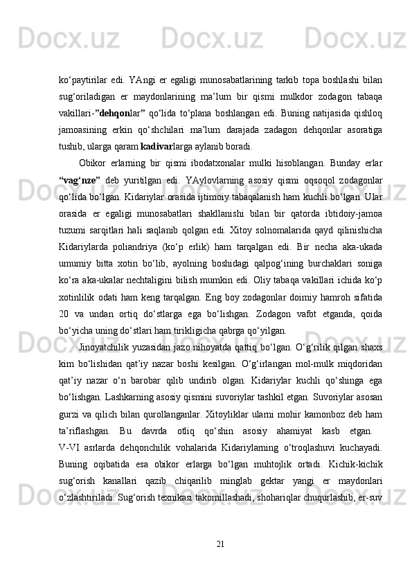 ko‘paytirilar   edi.   YAngi   er   egaligi   munosabatlarining   tarkib   topa   boshlashi   bilan
sug‘oriladigan   er   maydonlarining   ma’lum   bir   qismi   mulkdor   zodagon   tabaqa
vakillari- ”dehqon lar ”   qo‘lida   to‘plana   boshlangan   edi.   Buning   natijasida   qishloq
jamoasining   erkin   qo‘shchilari   ma’lum   darajada   zadagon   dehqonlar   asoratiga
tushib, ularga qaram  kadivar larga aylanib boradi. 
Obikor   erlarning   bir   qismi   ibodatxonalar   mulki   hisoblangan.   Bunday   erlar
“vag‘nze”   deb   yuritilgan   edi.   YAylovlarning   asosiy   qismi   oqsoqol   zodagonlar
qo‘lida bo‘lgan. Kidariylar orasida ijtimoiy tabaqalanish ham kuchli bo‘lgan. Ular
orasida   er   egaligi   munosabatlari   shakllanishi   bilan   bir   qatorda   ibtidoiy-jamoa
tuzumi   sarqitlari   hali   saqlanib   qolgan   edi.   Xitoy   solnomalarida   qayd   qilinishicha
Kidariylarda   poliandriya   (ko‘p   erlik)   ham   tarqalgan   edi.   Bir   necha   aka-ukada
umumiy   bitta   xotin   bo‘lib,   ayolning   boshidagi   qalpog‘ining   burchaklari   soniga
ko‘ra aka-ukalar nechtaligini bilish mumkin edi. Oliy tabaqa vakillari ichida ko‘p
xotinlilik   odati   ham   keng   tarqalgan.   Eng   boy   zodagonlar   doimiy   hamroh   sifatida
20   va   undan   ortiq   do‘stlarga   ega   bo‘lishgan.   Zodagon   vafot   etganda,   qoida
bo‘yicha uning do‘stlari ham tirikligicha qabrga qo‘yilgan. 
Jinoyatchilik yuzasidan  jazo nihoyatda qattiq bo‘lgan. O‘g‘rilik qilgan shaxs
kim   bo‘lishidan   qat’iy   nazar   boshi   kesilgan.   O‘g‘irlangan   mol-mulk   miqdoridan
qat’iy   nazar   o‘n   barobar   qilib   undirib   olgan.   Kidariylar   kuchli   qo‘shinga   ega
bo‘lishgan. Lashkarning asosiy qismini suvoriylar tashkil etgan. Suvoriylar asosan
gurzi   va   qilich   bilan   qurollanganlar.  Xitoyliklar   ularni   mohir   kamonboz   deb   ham
ta’riflashgan.   Bu   davrda   otliq   qo‘shin   asosiy   ahamiyat   kasb   etgan.  
V-VI   asrlarda   dehqonchilik   vohalarida   Kidariylarning   o‘troqlashuvi   kuchayadi.
Buning   oqibatida   esa   obikor   erlarga   bo‘lgan   muhtojlik   ortadi.   Kichik-kichik
sug‘orish   kanallari   qazib   chiqarilib   minglab   gektar   yangi   er   maydonlari
o‘zlashtiriladi. Sug‘orish texnikasi takomillashadi, shohariqlar chuqurlashib, er-suv
21 