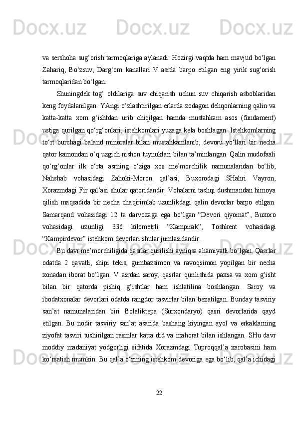 va sershoha sug‘orish tarmoqlariga aylanadi. Hozirgi vaqtda ham mavjud bo‘lgan
Zahariq,   Bo‘zsuv,   Darg‘om   kanallari   V   asrda   barpo   etilgan   eng   yirik   sug‘orish
tarmoqlaridan bo‘lgan. 
Shuningdek   tog‘   oldilariga   suv   chiqarish   uchun   suv   chiqarish   asboblaridan
keng foydalanilgan. YAngi o‘zlashtirilgan erlarda zodagon dehqonlarning qalin va
katta-katta   xom   g‘ishtdan   urib   chiqilgan   hamda   mustahkam   asos   (fundament)
ustiga qurilgan qo‘rg‘onlari, istehkomlari yuzaga kela boshlagan. Istehkomlarning
to‘rt   burchagi   baland   minoralar   bilan   mustahkamlanib,   devoru   yo‘llari   bir   necha
qator kamondan o‘q uzgich nishon tuynuklari bilan ta’minlangan. Qalin mudofaali
qo‘rg‘onlar   ilk   o‘rta   asrning   o‘ziga   xos   me’morchilik   namunalaridan   bo‘lib,
Nahshab   vohasidagi   Zahoki-Moron   qal’asi,   Buxorodagi   SHahri   Vayron,
Xorazmdagi Fir qal’asi shular qatoridandir. Vohalarni tashqi dushmandan himoya
qilish   maqsadida   bir   necha   chaqirimlab   uzunlikdagi   qalin   devorlar   barpo   etilgan.
Samarqand   vohasidagi   12   ta   darvozaga   ega   bo‘lgan   “Devori   qiyomat”,   Buxoro
vohasidagi   uzunligi   336   kilometrli   “Kampirak”,   Toshkent   vohasidagi
“Kampirdevor” istehkom devorlari shular jumlasidandir. 
Bu davr me’morchiligida qasrlar qurilishi ayniqsa ahamiyatli bo‘lgan. Qasrlar
odatda   2   qavatli,   shipi   tekis,   gumbazsimon   va   ravoqsimon   yopilgan   bir   necha
xonadan   iborat   bo‘lgan.   V   asrdan   saroy,   qasrlar   qurilishida   paxsa   va   xom   g‘isht
bilan   bir   qatorda   pishiq   g‘ishtlar   ham   ishlatilina   boshlangan.   Saroy   va
ibodatxonalar devorlari  odatda rangdor  tasvirlar  bilan bezatilgan. Bunday tasviriy
san’at   namunalaridan   biri   Bolaliktepa   (Surxondaryo)   qasri   devorlarida   qayd
etilgan.   Bu   nodir   tasviriy   san’at   asarida   bashang   kiyingan   ayol   va   erkaklarning
ziyofat  tasviri tushirilgan rasmlar  katta did va mahorat  bilan ishlangan. SHu davr
moddiy   madaniyat   yodgorligi   sifatida   Xorazmdagi   Tuproqqal’a   xarobasini   ham
ko‘rsatish mumkin. Bu qal’a o‘zining istehkom devoriga ega bo‘lib, qal’a ichidagi
22 
