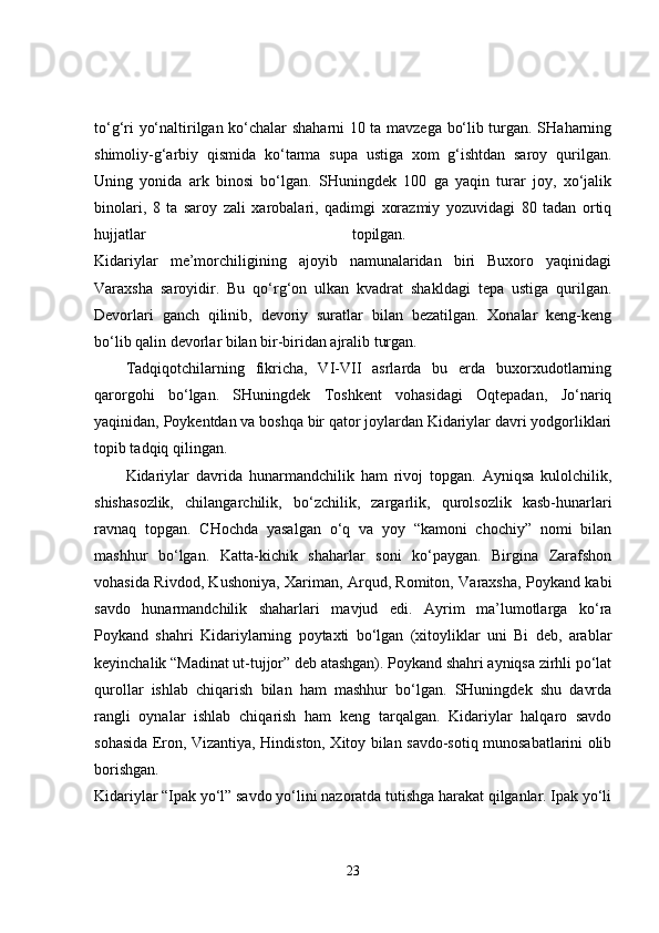 to‘g‘ri yo‘naltirilgan ko‘chalar shaharni 10 ta mavzega bo‘lib turgan. SHaharning
shimoliy-g‘arbiy   qismida   ko‘tarma   supa   ustiga   xom   g‘ishtdan   saroy   qurilgan.
Uning   yonida   ark   binosi   bo‘lgan.   SHuningdek   100   ga   yaqin   turar   joy,   xo‘jalik
binolari,   8   ta   saroy   zali   xarobalari,   qadimgi   xorazmiy   yozuvidagi   80   tadan   ortiq
hujjatlar   topilgan.  
Kidariylar   me’morchiligining   ajoyib   namunalaridan   biri   Buxoro   yaqinidagi
Varaxsha   saroyidir.   Bu   qo‘rg‘on   ulkan   kvadrat   shakldagi   tepa   ustiga   qurilgan.
Devorlari   ganch   qilinib,   devoriy   suratlar   bilan   bezatilgan.   Xonalar   keng-keng
bo‘lib qalin devorlar bilan bir-biridan ajralib turgan. 
Tadqiqotchilarning   fikricha,   VI-VII   asrlarda   bu   erda   buxorxudotlarning
qarorgohi   bo‘lgan.   SHuningdek   Toshkent   vohasidagi   Oqtepadan,   Jo‘nariq
yaqinidan, Poykentdan va boshqa bir qator joylardan Kidariylar davri yodgorliklari
topib tadqiq qilingan. 
Kidariylar   davrida   hunarmandchilik   ham   rivoj   topgan.   Ayniqsa   kulolchilik,
shishasozlik,   chilangarchilik,   bo‘zchilik,   zargarlik,   qurolsozlik   kasb-hunarlari
ravnaq   topgan.   CHochda   yasalgan   o‘q   va   yoy   “kamoni   chochiy”   nomi   bilan
mashhur   bo‘lgan.   Katta-kichik   shaharlar   soni   ko‘paygan.   Birgina   Zarafshon
vohasida Rivdod, Kushoniya, Xariman, Arqud, Romiton, Varaxsha, Poykand kabi
savdo   hunarmandchilik   shaharlari   mavjud   edi.   Ayrim   ma’lumotlarga   ko‘ra
Poykand   shahri   Kidariylarning   poytaxti   bo‘lgan   (xitoyliklar   uni   Bi   deb,   arablar
keyinchalik “Madinat ut-tujjor” deb atashgan). Poykand shahri ayniqsa zirhli po‘lat
qurollar   ishlab   chiqarish   bilan   ham   mashhur   bo‘lgan.   SHuningdek   shu   davrda
rangli   oynalar   ishlab   chiqarish   ham   keng   tarqalgan.   Kidariylar   halqaro   savdo
sohasida Eron, Vizantiya, Hindiston, Xitoy bilan savdo-sotiq munosabatlarini olib
borishgan.  
Kidariylar “Ipak yo‘l” savdo yo‘lini nazoratda tutishga harakat qilganlar. Ipak yo‘li
23 