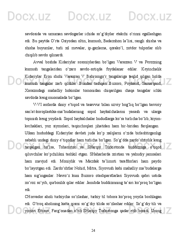 savdosida   va   umuman   savdogarlar   ichida   so‘g‘diylar   etakchi   o‘rinni   egallashgan
edi. Bu  paytda  O‘rta  Osiyodan  oltin, kumush,  Badaxshon   la’lisi,  rangli  shisha  va
shisha   buyumlar,   turli   xil   mevalar,   ip-gazlama,   qorako‘l,   zotdor   tulporlar   olib
chiqilib savdo qilinardi. 
Avval   boshda   Kidariylar   sosoniylardan   bo‘lgan   Varaxran   V   va   Perozning
kumush   tangalaridan   o‘zaro   savdo-sotiqda   foydalanar   edilar.   Keyinchalik
Kidariylar   Eron   shohi   Varaxran   V   Bahromgo‘r   tangalariga   taqlid   qilgan   holda
kumush   tangalar   zarb   qildilar.   Bundan   tashqari   Buxoro,   Poykand,   Samarqand,
Xorazmdagi   mahalliy   hokimlar   tomonidan   chiqarilgan   chaqa   tangalar   ichki
savdoda keng muomalada bo‘lgan. 
V-VI   asrlarda   diniy   e’tiqod   va   tasavvur   bilan   uzviy   bog‘liq   bo‘lgan   tasviriy
san’at-koroplastika-ma’budalarning   sopol   haykalchalarini   yasash   va   ularga
topinish keng yoyiladi. Sopol haykalchalar hududlarga ko‘ra turlicha bo‘lib, kiyim-
kechaklari,   yuz   siymolari,   taqinchoqlari   jihatidan   ham   bir-biridan   farqlangan.  
Ulkan   hududdagi   Kidariylar   davlati   juda   ko‘p   xalqlarni   o‘zida   birlashtirganligi
sababli undagi diniy e’tiqodlar ham turlicha bo‘lgan. So‘g‘dda zardo‘shtiylik keng
tarqalgan   bo‘lsa,   Tohariston   va   SHarqiy   Turkistonda   buddizmga   e’tiqod
qiluvchilar   ko‘pchilikni   tashkil   etgan.   SHaharlarda   xristian   va   yahudiy   jamoalari
ham   mavjud   edi.   Moniylik   va   Mazdak   ta’limoti   tarafdorlari   ham   paydo
bo‘layotgan edi. Zardo‘shtlar Nohid, Mitra, Siyovush kabi mahalliy ma’budalarga
ham   sig‘inganlar.   Navro‘z   kuni   Buxoro   otashparstlarlari   Siyovush   qabri   ustida
xo‘roz so‘yib, qurbonlik qilar edilar. Janubda buddizmning ta’siri ko‘proq bo‘lgan
edi.  
CHorvador   aholi   turkiycha   so‘zlashar,   turkiy   til   tobora   ko‘proq   yoyila   boshlagan
edi. O‘troq aholining katta qismi  so‘g‘diy tilida so‘zlashar  edilar. So‘g‘diy tili va
yozuvi   Ettisuv,   Farg‘onadan   o‘tib   SHarqiy   Turkistonga   qadar   etib   boradi.   Uning
24 