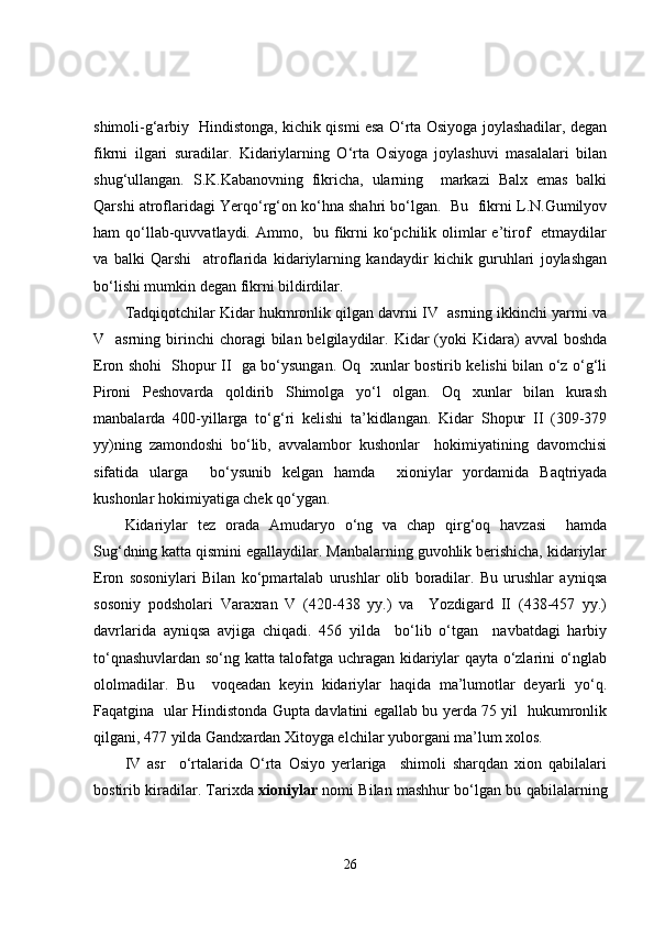 shimoli-g‘arbiy   Hindistonga, kichik qismi esa O‘rta Osiyoga joylashadilar, degan
fikrni   ilgari   suradilar.   Kidariylarning   O‘rta   Osiyoga   joylashuvi   masalalari   bilan
shug‘ullangan.   S.K.Kabanovning   fikricha,   ularning     markazi   Balx   emas   balki
Qarshi atroflaridagi Yerqo‘rg‘on ko‘hna shahri bo‘lgan.  Bu  fikrni L.N.Gumilyov
ham  qo‘llab-quvvatlaydi. Ammo,   bu fikrni  ko‘pchilik olimlar  e’tirof    etmaydilar
va   balki   Qarshi     atroflarida   kidariylarning   kandaydir   kichik   guruhlari   joylashgan
bo‘lishi mumkin degan fikrni bildirdilar.
Tadqiqotchilar Kidar hukmronlik qilgan davrni IV  asrning ikkinchi yarmi va
V    asrning  birinchi   choragi   bilan belgilaydilar.  Kidar   (yoki   Kidara)   avval   boshda
Eron shohi   Shopur II   ga bo‘ysungan. Oq   xunlar bostirib kelishi bilan o‘z o‘g‘li
Pironi   Peshovarda   qoldirib   Shimolga   yo‘l   olgan.   Oq   xunlar   bilan   kurash
manbalarda   400-yillarga   to‘g‘ri   kelishi   ta’kidlangan.   Kidar   Shopur   II   (309-379
yy)ning   zamondoshi   bo‘lib,   avvalambor   kushonlar     hokimiyatining   davomchisi
sifatida   ularga     bo‘ysunib   kelgan   hamda     xioniylar   yordamida   Baqtriyada
kushonlar hokimiyatiga chek qo‘ygan.
Kidariylar   tez   orada   Amudaryo   o‘ng   va   chap   qirg‘oq   havzasi     hamda
Sug‘dning katta qismini egallaydilar. Manbalarning guvohlik berishicha, kidariylar
Eron   sosoniylari   Bilan   ko‘pmartalab   urushlar   olib   boradilar.   Bu   urushlar   ayniqsa
sosoniy   podsholari   Varaxran   V   (420-438   yy.)   va     Yozdigard   II   (438-457   yy.)
davrlarida   ayniqsa   avjiga   chiqadi.   456   yilda     bo‘lib   o‘tgan     navbatdagi   harbiy
to‘qnashuvlardan so‘ng katta talofatga uchragan kidariylar qayta o‘zlarini o‘nglab
ololmadilar.   Bu     voqeadan   keyin   kidariylar   haqida   ma’lumotlar   deyarli   yo‘q.
Faqatgina   ular Hindistonda Gupta davlatini egallab bu yerda 75 yil   hukumronlik
qilgani, 477 yilda Gandxardan Xitoyga elchilar yuborgani ma’lum xolos. 
IV   asr     o‘rtalarida   O‘rta   Osiyo   yerlariga     shimoli   sharqdan   xion   qabilalari
bostirib kiradilar. Tarixda   xioniylar   nomi Bilan mashhur bo‘lgan bu qabilalarning
26 