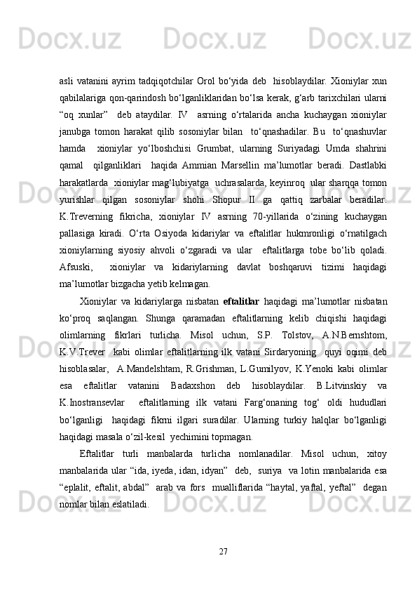 asli   vatanini   ayrim   tadqiqotchilar   Orol   bo‘yida   deb     hisoblaydilar.   Xioniylar   xun
qabilalariga qon-qarindosh bo‘lganliklaridan bo‘lsa kerak, g‘arb tarixchilari ularni
“oq   xunlar”     deb   ataydilar.   IV     asrning   o‘rtalarida   ancha   kuchaygan   xioniylar
janubga   tomon   harakat   qilib   sosoniylar   bilan     to‘qnashadilar.   Bu     to‘qnashuvlar
hamda     xioniylar   yo‘lboshchisi   Grumbat,   ularning   Suriyadagi   Umda   shahrini
qamal     qilganliklari     haqida   Ammian   Marsellin   ma’lumotlar   beradi.   Dastlabki
harakatlarda  xioniylar mag‘lubiyatga  uchrasalarda, keyinroq  ular sharqqa tomon
yurishlar   qilgan   sosoniylar   shohi   Shopur   II   ga   qattiq   zarbalar   beradilar.
K.Treverning   fikricha,   xioniylar   IV   asrning   70-yillarida   o‘zining   kuchaygan
pallasiga   kiradi.   O‘rta   Osiyoda   kidariylar   va   eftalitlar   hukmronligi   o‘rnatilgach
xioniylarning   siyosiy   ahvoli   o‘zgaradi   va   ular     eftalitlarga   tobe   bo‘lib   qoladi.
Afsuski,     xioniylar   va   kidariylarning   davlat   boshqaruvi   tizimi   haqidagi
ma’lumotlar bizgacha yetib kelmagan.  
Xioniylar   va   kidariylarga   nisbatan   eftalitlar   haqidagi   ma’lumotlar   nisbatan
ko‘proq   saqlangan.   Shunga   qaramadan   eftalitlarning   kelib   chiqishi   haqidagi
olimlarning   fikrlari   turlicha.   Misol   uchun,   S.P.   Tolstov,   A.N.Bernshtom,
K.V.Trever     kabi   olimlar   eftalitlarning   ilk   vatani   Sirdaryoning     quyi   oqimi   deb
hisoblasalar,     A.Mandelshtam,   R.Grishman,   L.Gumilyov,   K.Yenoki   kabi   olimlar
esa   eftalitlar   vatanini   Badaxshon   deb   hisoblaydilar.   B.Litvinskiy   va
K.Inostransevlar     eftalitlarning   ilk   vatani   Farg‘onaning   tog‘   oldi   hududlari
bo‘lganligi     haqidagi   fikrni   ilgari   suradilar.   Ularning   turkiy   halqlar   bo‘lganligi
haqidagi masala o‘zil-kesil  yechimini topmagan.
Eftalitlar   turli   manbalarda   turlicha   nomlanadilar.   Misol   uchun,   xitoy
manbalarida ular  “ida, iyeda, idan, idyan”   deb,   suriya   va lotin manbalarida esa
“eplalit,   eftalit,   abdal”     arab   va   fors     mualliflarida   “haytal,   yaftal,   yeftal”     degan
nomlar bilan eslatiladi.
27 