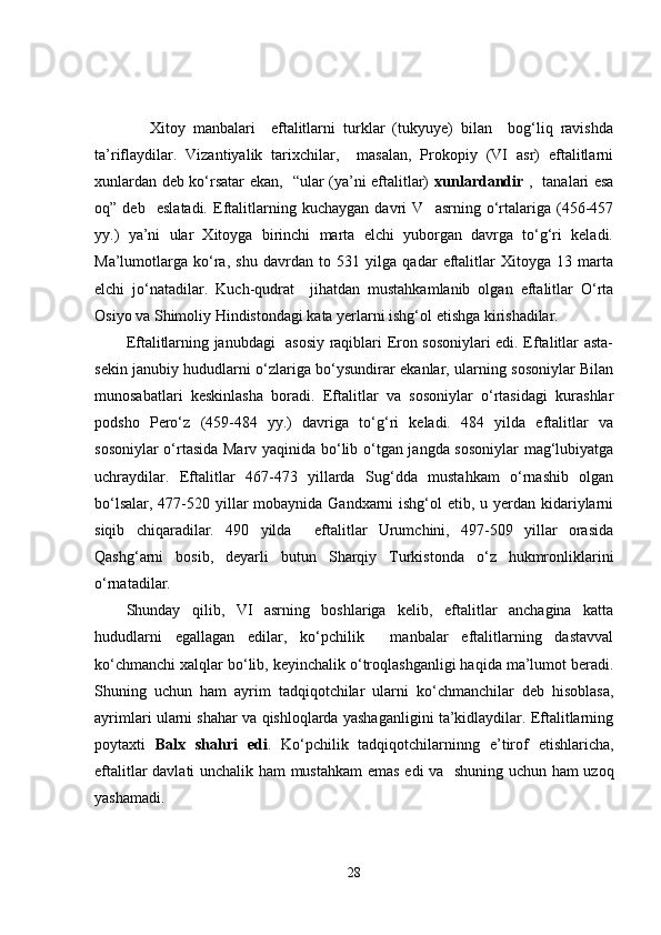       Xitoy   manbalari     eftalitlarni   turklar   (tukyuye)   bilan     bog‘liq   ravishda
ta’riflaydilar.   Vizantiyalik   tarixchilar,     masalan,   Prokopiy   (VI   asr)   eftalitlarni
xunlardan deb ko‘rsatar ekan,   “ular (ya’ni eftalitlar)   xunlardandir   ,   tanalari esa
oq”   deb     eslatadi.   Eftalitlarning   kuchaygan   davri   V     asrning   o‘rtalariga   (456-457
yy.)   ya’ni   ular   Xitoyga   birinchi   marta   elchi   yuborgan   davrga   to‘g‘ri   keladi.
Ma’lumotlarga   ko‘ra,   shu   davrdan   to   531   yilga   qadar   eftalitlar   Xitoyga   13   marta
elchi   jo‘natadilar.   Kuch-qudrat     jihatdan   mustahkamlanib   olgan   eftalitlar   O‘rta
Osiyo va Shimoliy Hindistondagi kata yerlarni ishg‘ol etishga kirishadilar.
Eftalitlarning janubdagi   asosiy raqiblari Eron sosoniylari edi. Eftalitlar asta-
sekin janubiy hududlarni o‘zlariga bo‘ysundirar ekanlar, ularning sosoniylar Bilan
munosabatlari   keskinlasha   boradi.   Eftalitlar   va   sosoniylar   o‘rtasidagi   kurashlar
podsho   Pero‘z   (459-484   yy.)   davriga   to‘g‘ri   keladi.   484   yilda   eftalitlar   va
sosoniylar o‘rtasida Marv yaqinida bo‘lib o‘tgan jangda sosoniylar  mag‘lubiyatga
uchraydilar.   Eftalitlar   467-473   yillarda   Sug‘dda   mustahkam   o‘rnashib   olgan
bo‘lsalar, 477-520 yillar mobaynida Gandxarni ishg‘ol  etib, u yerdan kidariylarni
siqib   chiqaradilar.   490   yilda     eftalitlar   Urumchini,   497-509   yillar   orasida
Qashg‘arni   bosib,   deyarli   butun   Sharqiy   Turkistonda   o‘z   hukmronliklarini
o‘rnatadilar. 
Shunday   qilib,   VI   asrning   boshlariga   kelib,   eftalitlar   anchagina   katta
hududlarni   egallagan   edilar,   ko‘pchilik     manbalar   eftalitlarning   dastavval
ko‘chmanchi xalqlar bo‘lib, keyinchalik o‘troqlashganligi haqida ma’lumot beradi.
Shuning   uchun   ham   ayrim   tadqiqotchilar   ularni   ko‘chmanchilar   deb   hisoblasa,
ayrimlari ularni shahar va qishloqlarda yashaganligini ta’kidlaydilar. Eftalitlarning
poytaxti   Balx   shahri   edi .   Ko‘pchilik   tadqiqotchilarninng   e’tirof   etishlaricha,
eftalitlar davlati unchalik ham mustahkam  emas edi va   shuning uchun ham uzoq
yashamadi.
28 