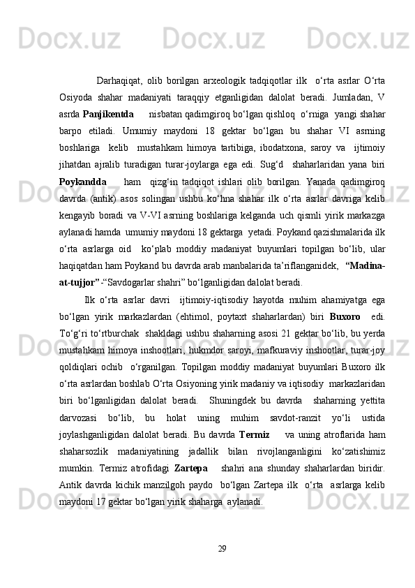         Darhaqiqat,   olib   borilgan   arxeologik   tadqiqotlar   ilk     o‘rta   asrlar   O‘rta
Osiyoda   shahar   madaniyati   taraqqiy   etganligidan   dalolat   beradi.   Jumladan,   V
asrda   Panjikentda          nisbatan qadimgiroq bo‘lgan qishloq   o‘rniga   yangi shahar
barpo   etiladi.   Umumiy   maydoni   18   gektar   bo‘lgan   bu   shahar   VI   asrning
boshlariga     kelib     mustahkam   himoya   tartibiga,   ibodatxona,   saroy   va     ijtimoiy
jihatdan   ajralib   turadigan   turar-joylarga   ega   edi.   Sug‘d     shaharlaridan   yana   biri
Poykandda         ham     qizg‘in   tadqiqot   ishlari   olib   borilgan.   Yanada   qadimgiroq
davrda   (antik)   asos   solingan   ushbu   ko‘hna   shahar   ilk   o‘rta   asrlar   davriga   kelib
kengayib   boradi   va   V-VI   asrning   boshlariga   kelganda   uch   qismli   yirik   markazga
aylanadi hamda  umumiy maydoni 18 gektarga  yetadi. Poykand qazishmalarida ilk
o‘rta   asrlarga   oid     ko‘plab   moddiy   madaniyat   buyumlari   topilgan   bo‘lib,   ular
haqiqatdan ham Poykand bu davrda arab manbalarida ta’riflanganidek,    “Madina-
at-tujjor” -“Savdogarlar shahri” bo‘lganligidan dalolat beradi.
  Ilk   o‘rta   asrlar   davri     ijtimoiy-iqtisodiy   hayotda   muhim   ahamiyatga   ega
bo‘lgan   yirik   markazlardan   (ehtimol,   poytaxt   shaharlardan)   biri   Buxoro     edi.
To‘g‘ri to‘rtburchak   shakldagi ushbu shaharning asosi  21 gektar bo‘lib, bu yerda
mustahkam   himoya   inshootlari,   hukmdor   saroyi,   mafkuraviy   inshootlar,   turar-joy
qoldiqlari   ochib     o‘rganilgan.   Topilgan   moddiy   madaniyat   buyumlari   Buxoro   ilk
o‘rta asrlardan boshlab O‘rta Osiyoning yirik madaniy va iqtisodiy  markazlaridan
biri   bo‘lganligidan   dalolat   beradi.     Shuningdek   bu   davrda     shaharning   yettita
darvozasi   bo‘lib,   bu   holat   uning   muhim   savdot-ranzit   yo‘li   ustida
joylashganligidan   dalolat   beradi.   Bu   davrda   Termiz         va   uning   atroflarida   ham
shaharsozlik   madaniyatining   jadallik   bilan   rivojlanganligini   ko‘zatishimiz
mumkin.   Termiz   atrofidagi   Zartepa       shahri   ana   shunday   shaharlardan   biridir.
Antik   davrda   kichik   manzilgoh   paydo     bo‘lgan   Zartepa   ilk     o‘rta     asrlarga   kelib
maydoni 17 gektar bo‘lgan yirik shaharga  aylanadi. 
29 