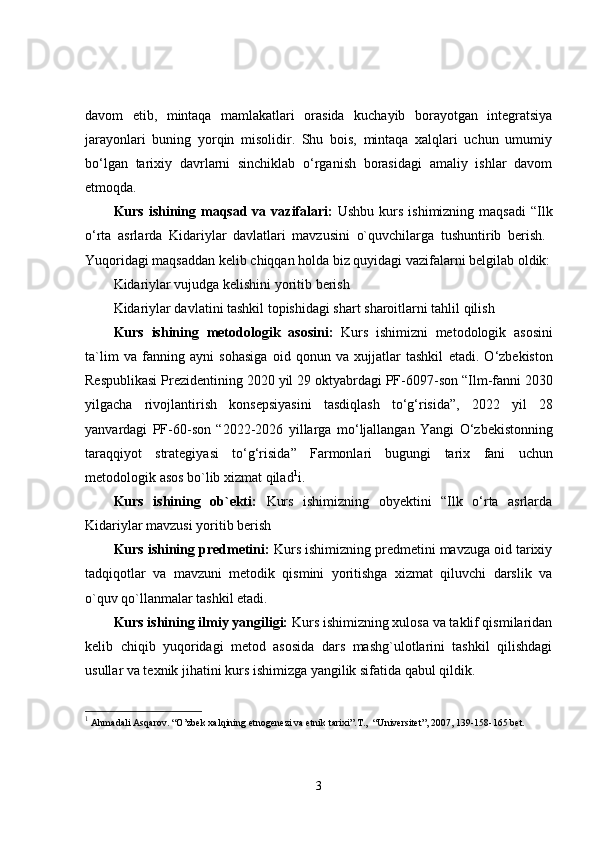 davom   etib,   mintaqa   mamlakatlari   orasida   kuchayib   borayotgan   integratsiya
jarayonlari   buning   yorqin   misolidir.   Shu   bois,   mintaqa   xalqlari   uchun   umumiy
bo‘lgan   tarixiy   davrlarni   sinchiklab   o‘rganish   borasidagi   amaliy   ishlar   davom
etmoqda. 
Kurs ishining maqsad  va vazifalari:   Ushbu kurs ishimizning  maqsadi  “Ilk
o‘rta   asrlarda   Kidariylar   davlatlari   mavzusini   o`quvchilarga   tushuntirib   berish.  
Yuqoridagi maqsaddan kelib chiqqan holda biz quyidagi vazifalarni belgilab oldik:
Kidariylar vujudga kelishini yoritib berish 
Kidariylar davlatini tashkil topishidagi shart sharoitlarni tahlil qilish 
Kurs   ishining   metodologik   asosini :   Kurs   ishimizni   metodologik   asosini
ta ` lim   va   fanning   ayni   sohasiga   oid   qonun   va   xujjatlar   tashkil   etadi .   O ‘ zbekiston
Respublikasi   Prezidentining  2020  yil  29  oktyabrdagi   PF -6097- son  “ Ilm - fanni  2030
yilgacha   rivojlantirish   konsepsiyasini   tasdiqlash   to ‘ g ‘ risida ”,   2022   yil   28
yanvardagi   PF -60- son   “2022-2026   yillarga   mo ‘ ljallangan   Yangi   O ‘ zbekistonning
taraqqiyot   strategiyasi   to ‘ g ‘ risida ”   Farmonlari   bugungi   tarix   fani   uchun
metodologik   asos   bo ` lib   xizmat   qilad 1
i . 
Kurs   ishining   ob`ekti:   Kurs   ishimizning   obyektini   “Ilk   o‘rta   asrlarda
Kidariylar mavzusi yoritib berish 
Kurs ishining predmetini:  Kurs ishimizning predmetini mavzuga oid tarixiy
tadqiqotlar   va   mavzuni   metodik   qismini   yoritishga   xizmat   qiluvchi   darslik   va
o`quv qo`llanmalar tashkil etadi. 
Kurs ishining ilmiy yangiligi:  Kurs ishimizning xulosa va taklif qismilaridan
kelib   chiqib   yuqoridagi   metod   asosida   dars   mashg`ulotlarini   tashkil   qilishdagi
usullar va texnik jihatini kurs ishimizga yangilik sifatida qabul qildik. 
1
  Ahmadali Asqarov. “O’zbek xalqining etnogenezi va etnik tarixi”.T.,  “Universitet”, 2007, 139-158-165 bet.
3 