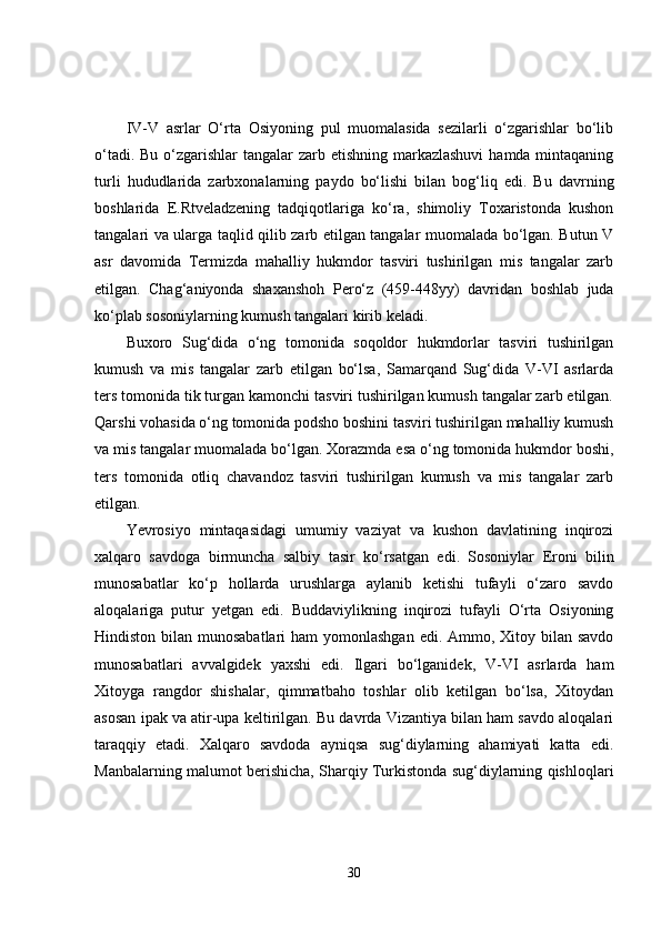 IV-V   asrlar   O‘rta   Osiyoning   pul   muomalasida   sezilarli   o‘zgarishlar   bo‘lib
o‘tadi. Bu o‘zgarishlar  tangalar zarb etishning markazlashuvi  hamda mintaqaning
turli   hududlarida   zarbxonalarning   paydo   bo‘lishi   bilan   bog‘liq   edi.   Bu   davrning
boshlarida   E.Rtveladzening   tadqiqotlariga   ko‘ra,   shimoliy   Toxaristonda   kushon
tangalari va ularga taqlid qilib zarb etilgan tangalar muomalada bo‘lgan. Butun V
asr   davomida   Termizda   mahalliy   hukmdor   tasviri   tushirilgan   mis   tangalar   zarb
etilgan.   Chag‘aniyonda   shaxanshoh   Pero‘z   (459-448yy)   davridan   boshlab   juda
ko‘plab sosoniylarning kumush tangalari kirib keladi.
Buxoro   Sug‘dida   o‘ng   tomonida   soqoldor   hukmdorlar   tasviri   tushirilgan
kumush   va   mis   tangalar   zarb   etilgan   bo‘lsa,   Samarqand   Sug‘dida   V-VI   asrlarda
ters tomonida tik turgan kamonchi tasviri tushirilgan kumush tangalar zarb etilgan.
Qarshi vohasida o‘ng tomonida podsho boshini tasviri tushirilgan mahalliy kumush
va mis tangalar muomalada bo‘lgan. Xorazmda esa o‘ng tomonida hukmdor boshi,
ters   tomonida   otliq   chavandoz   tasviri   tushirilgan   kumush   va   mis   tangalar   zarb
etilgan.
Yevrosiyo   mintaqasidagi   umumiy   vaziyat   va   kushon   davlatining   inqirozi
xalqaro   savdoga   birmuncha   salbiy   tasir   ko‘rsatgan   edi.   Sosoniylar   Eroni   bilin
munosabatlar   ko‘p   hollarda   urushlarga   aylanib   ketishi   tufayli   o‘zaro   savdo
aloqalariga   putur   yetgan   edi.   Buddaviylikning   inqirozi   tufayli   O‘rta   Osiyoning
Hindiston bilan munosabatlari  ham yomonlashgan  edi. Ammo, Xitoy bilan savdo
munosabatlari   avvalgidek   yaxshi   edi.   Ilgari   bo‘lganidek,   V-VI   asrlarda   ham
Xitoyga   rangdor   shishalar,   qimmatbaho   toshlar   olib   ketilgan   bo‘lsa,   Xitoydan
asosan ipak va atir-upa keltirilgan. Bu davrda Vizantiya bilan ham savdo aloqalari
taraqqiy   etadi.   Xalqaro   savdoda   ayniqsa   sug‘diylarning   ahamiyati   katta   edi.
Manbalarning malumot berishicha, Sharqiy Turkistonda sug‘diylarning qishloqlari
30 