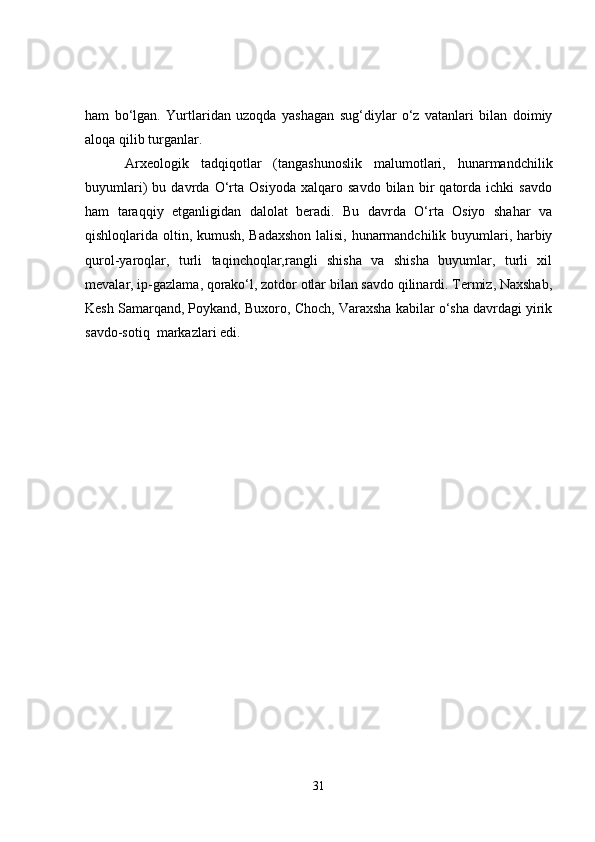 ham   bo‘lgan.   Yurtlaridan   uzoqda   yashagan   sug‘diylar   o‘z   vatanlari   bilan   doimiy
aloqa qilib turganlar.
  Arxeologik   tadqiqotlar   (tangashunoslik   malumotlari,   hunarmandchilik
buyumlari)   bu   davrda   O‘rta   Osiyoda   xalqaro   savdo   bilan   bir   qatorda   ichki   savdo
ham   taraqqiy   etganligidan   dalolat   beradi.   Bu   davrda   O‘rta   Osiyo   shahar   va
qishloqlarida oltin, kumush, Badaxshon lalisi, hunarmandchilik buyumlari, harbiy
qurol-yaroqlar,   turli   taqinchoqlar,rangli   shisha   va   shisha   buyumlar,   turli   xil
mevalar, ip-gazlama, qorako‘l, zotdor otlar bilan savdo qilinardi. Termiz, Naxshab,
Kesh Samarqand, Poykand, Buxoro, Choch, Varaxsha kabilar o‘sha davrdagi yirik
savdo-sotiq  markazlari edi.
31 