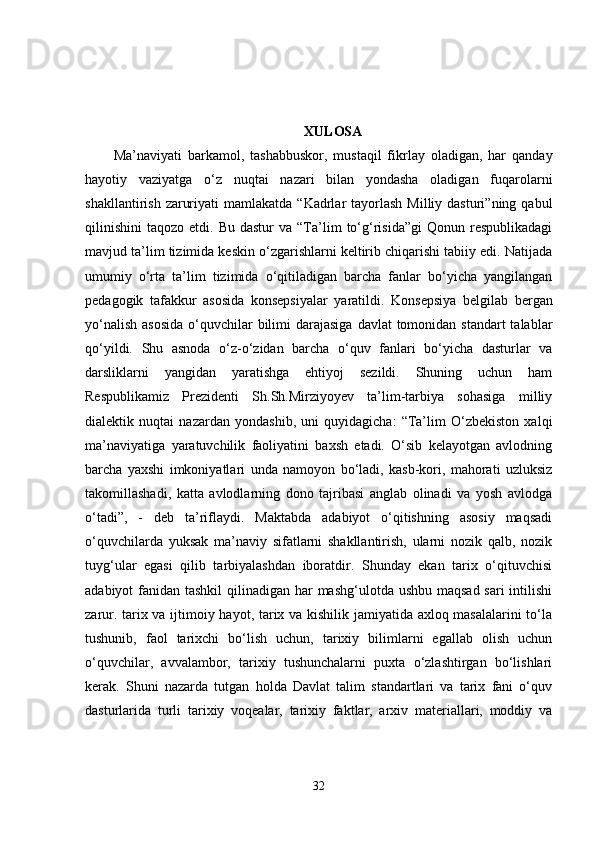 XULOSA
Ma’naviyati   barkamol,   tashabbuskor,   mustaqil   fikrlay   oladigan,   har   qanday
hayotiy   vaziyatga   o‘z   nuqtai   nazari   bilan   yondasha   oladigan   fuqarolarni
shakllantirish  zaruriyati   mamlakatda  “Kadrlar   tayorlash  Milliy  dasturi”ning  qabul
qilinishini   taqozo  etdi.  Bu  dastur   va  “Ta’lim   to‘g‘risida”gi  Qonun  respublikadagi
mavjud ta’lim tizimida keskin o‘zgarishlarni keltirib chiqarishi tabiiy edi. Natijada
umumiy   o‘rta   ta’lim   tizimida   o‘qitiladigan   barcha   fanlar   bo‘yicha   yangilangan
pedagogik   tafakkur   asosida   konsepsiyalar   yaratildi.   Konsepsiya   belgilab   bergan
yo‘nalish  asosida  o‘quvchilar  bilimi  darajasiga  davlat  tomonidan standart  talablar
qo‘yildi.   Shu   asnoda   o‘z-o‘zidan   barcha   o‘quv   fanlari   bo‘yicha   dasturlar   va
darsliklarni   yangidan   yaratishga   ehtiyoj   sezildi.   Shuning   uchun   ham
Respublikamiz   Prezidenti   Sh.Sh.Mirziyoyev   ta’lim-tarbiya   sohasiga   milliy
dialektik   nuqtai   nazardan   yondashib,   uni   quyidagicha:   “Ta’lim   O‘zbekiston   xalqi
ma’naviyatiga   yaratuvchilik   faoliyatini   baxsh   etadi.   O‘sib   kelayotgan   avlodning
barcha   yaxshi   imkoniyatlari   unda   namoyon   bo‘ladi,   kasb-kori,   mahorati   uzluksiz
takomillashadi,   katta   avlodlarning   dono   tajribasi   anglab   olinadi   va   yosh   avlodga
o‘tadi”,   -   deb   ta’riflaydi.   Maktabda   adabiyot   o‘qitishning   asosiy   maqsadi
o‘quvchilarda   yuksak   ma’naviy   sifatlarni   shakllantirish,   ularni   nozik   qalb,   nozik
tuyg‘ular   egasi   qilib   tarbiyalashdan   iboratdir.   Shunday   ekan   tarix   o‘qituvchisi
adabiyot fanidan tashkil  qilinadigan har mashg‘ulotda ushbu maqsad sari  intilishi
zarur. tarix va ijtimoiy hayot, tarix va kishilik jamiyatida axloq masalalarini to‘la
tushunib,   faol   tarixchi   bo‘lish   uchun,   tarixiy   bilimlarni   egallab   olish   uchun
o‘quvchilar,   avvalambor,   tarixiy   tushunchalarni   puxta   o‘zlashtirgan   bo‘lishlari
kerak.   Shuni   nazarda   tutgan   holda   Davlat   talim   standartlari   va   tarix   fani   o‘quv
dasturlarida   turli   tarixiy   voqealar,   tarixiy   faktlar,   arxiv   materiallari,   moddiy   va
32 