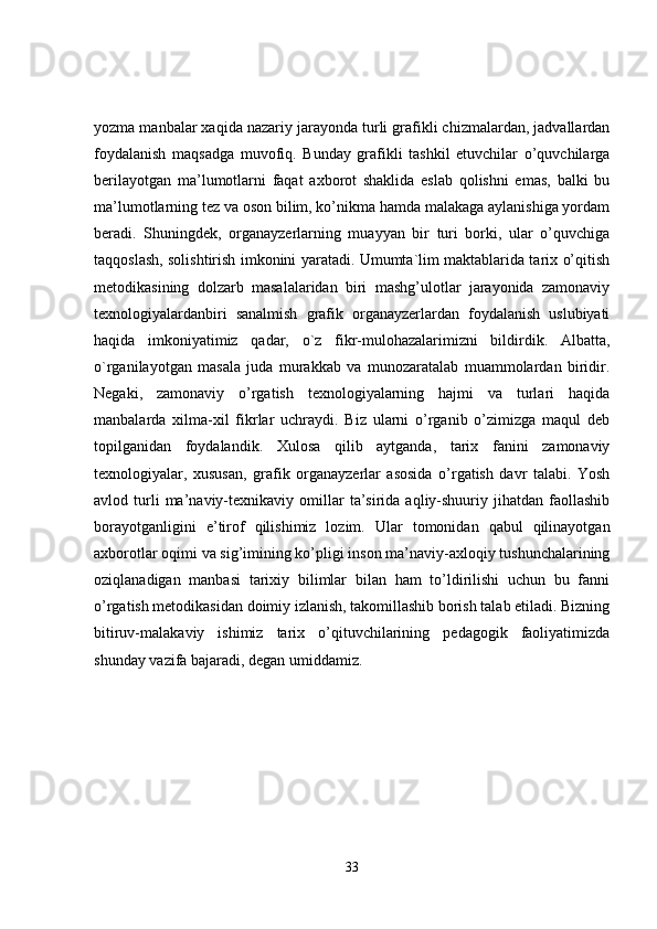 yozma manbalar xaqida nazariy jarayonda turli grafikli chizmalardan, jadvallardan
foydalanish   maqsadga   muvofiq.   Bunday   grafikli   tashkil   etuvchilar   o’quvchilarga
berilayotgan   ma’lumotlarni   faqat   axborot   shaklida   eslab   qolishni   emas,   balki   bu
ma’lumotlarning tez va oson bilim, ko’nikma hamda malakaga aylanishiga yordam
beradi.   Shuningdek,   organayzerlarning   muayyan   bir   turi   borki,   ular   o’quvchiga
taqqoslash, solishtirish imkonini yaratadi. Umumta`lim maktablarida tarix o’qitish
metodikasining   dolzarb   masalalaridan   biri   mashg’ulotlar   jarayonida   zamonaviy
texnologiyalardanbiri   sanalmish   grafik   organayzerlardan   foydalanish   uslubiyati
haqida   imkoniyatimiz   qadar,   o`z   fikr-mulohazalarimizni   bildirdik.   Albatta,
o`rganilayotgan   masala   juda   murakkab   va   munozaratalab   muammolardan   biridir.
Negaki,   zamonaviy   o’rgatish   texnologiyalarning   hajmi   va   turlari   haqida
manbalarda   xilma-xil   fikrlar   uchraydi.   Biz   ularni   o’rganib   o’zimizga   maqul   deb
topilganidan   foydalandik.   Xulosa   qilib   aytganda,   tarix   fanini   zamonaviy
texnologiyalar,   xususan,   grafik   organayzerlar   asosida   o’rgatish   davr   talabi.   Yosh
avlod  turli   ma’naviy-texnikaviy  omillar   ta’sirida  aqliy-shuuriy  jihatdan   faollashib
borayotganligini   e’tirof   qilishimiz   lozim.   Ular   tomonidan   qabul   qilinayotgan
axborotlar oqimi va sig’imining ko’pligi inson ma’naviy-axloqiy tushunchalarining
oziqlanadigan   manbasi   tarixiy   bilimlar   bilan   ham   to’ldirilishi   uchun   bu   fanni
o’rgatish metodikasidan doimiy izlanish, takomillashib borish talab etiladi. Bizning
bitiruv-malakaviy   ishimiz   tarix   o’qituvchilarining   pedagogik   faoliyatimizda
shunday vazifa bajaradi, degan umiddamiz. 
33 
