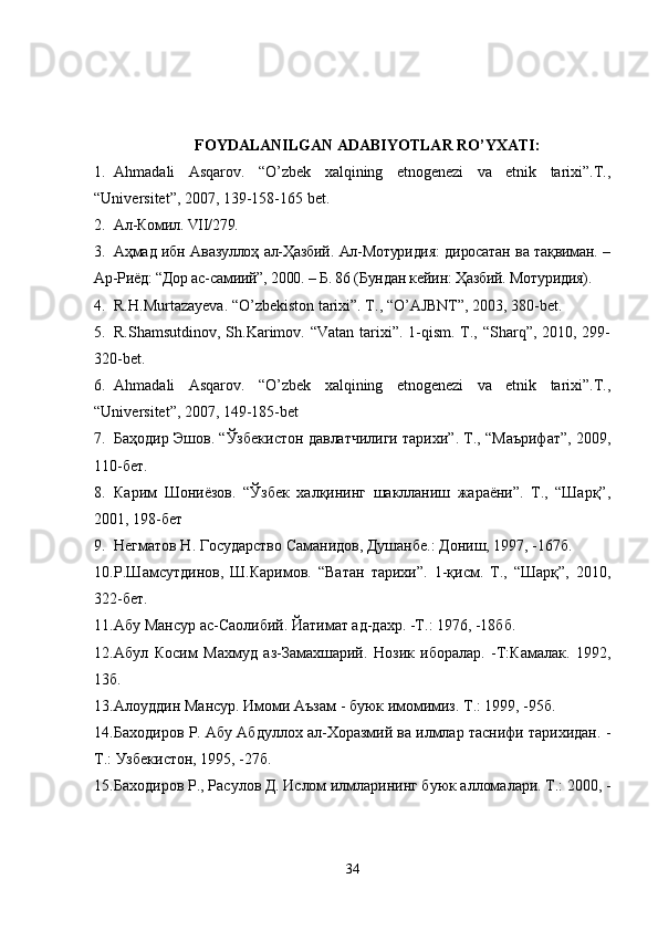 FOYDALANILGAN ADABIYOTLAR RO’YXATI:
1. Ahmadali   Asqarov.   “O’zbek   xalqining   etnogenezi   va   etnik   tarixi”.T.,
“Universitet”, 2007, 139-158-165 bet.
2. Ал-Комил. VII/279.
3. Аҳмад ибн Авазуллоҳ ал-Ҳазбий. Ал-Мотуридия: диросатан ва тақвиман. –
Ар-Риёд: “Дор ас-самиий”, 2000. – Б. 86 (Бундан кейин: Ҳазбий. Мотуридия).
4. R.H.Murtazayeva. “O’zbekiston tarixi”. T., “O’AJBNT”, 2003, 380-bet.
5. R.Shamsutdinov, Sh.Karimov. “Vatan tarixi”. 1-qism. T., “Sharq”, 2010, 299-
320-bet.
6. Аhmadali   Asqarov.   “O’zbek   xalqining   etnogenezi   va   etnik   tarixi”.T.,
“Universitet”, 2007, 149-185-bet
7. Баҳодир Эшов. “Ўзбекистон давлатчилиги тарихи”. Т., “Маърифат”, 2009,
110 -бет.
8. Карим   Шониёзов.   “Ўзбек   халқининг   шаклланиш   жараёни”.   Т.,   “Шарқ”,
2001, 198-бет
9. Негматов Н. Государство Саманидов, Душанбе.: Дониш, 1997, -167б.
10. Р.Шамсутдинов,   Ш.Каримов.   “Ватан   тарихи”.   1-қисм.   Т.,   “Шарқ”,   2010,
322-бет.
11. Абу Мансур ас-Саолибий. Йатимат ад-дахр. -Т.: 1976, -18бб.
12. Абул   Косим   Махмуд   аз-Замахшарий.   Нозик   иборалар.   -Т:Камалак.   1992,
13б.
13. Алоуддин Мансур. Имоми Аъзам - буюк имомимиз. Т.: 1999, -95б.
14. Баходиров Р. Абу Абдуллох ал-Хоразмий ва илмлар таснифи тарихидан. -
Т.: Узбекистон, 1995, -27б.
15. Баходиров Р., Расулов Д. Ислом илмларининг буюк алломалари. Т.: 2000, -
34 