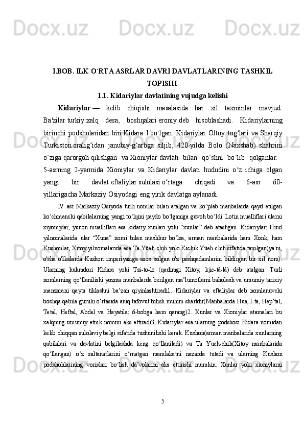 I.BOB. ILK O`RTA ASRLAR DAVRI DAVLATLARINING TASHKIL
TOPISHI  
1.1. Kidariylar davlatining vujudga kelishi
Kidariylar   —   kelib   chiqishi   masalasida   har   xil   taxminlar   mavjud.
Ba'zilar   turkiy   xalq   desa,   boshqalari   eroniy   deb   hisoblashadi.   Kidariylarning
birinchi   podsholaridan   biri   Kidara   I   bo`lgan.   Kidariylar   Oltoy   tog lari   vaʻ   Sharqiy
Turkiston   oralig idan   janubiy-g arbga   siljib,   420-yilda   Bolo   (Naxshab)   shahrini	
ʻ ʻ
o ziga	
ʻ   qarorgoh   qilishgan   va   Xioniylar   davlati   bilan   qo shni   bo lib   qolganlar.  	ʻ ʻ
5-asrning   2-yarmida   Xioniylar   va   Kidariylar   davlati   hududini   o z   ichiga   olgan	
ʻ
yangi   bir   davlat   eftaliylar   sulolasi   o rtaga   chiqadi   va   6-asr   60-	
ʻ
yillarigacha   Markaziy Osiyodagi   eng yirik davlatga aylanadi.
IV   asr   Markaziy   Osiyoda   turli   nomlar   bilan   atalgan   va   ko plab   manbalarda   qayd   etilgan	
ʻ
ko chmanchi qabilalarning yangi to lqini paydo bo lganiga guvoh bo ldi. Lotin mualliflari ularni	
ʻ ʻ ʻ ʻ
xiyoniylar,   yunon   mualliflari   esa   kidariy   xunlari   yoki   “xunlar”   deb   atashgan.   Kidariylar;   Hind
yilnomalarida   ular   “Xuna”   nomi   bilan   mashhur   bo‘lsa,   arman   manbalarida   ham   Xonk,   ham
Kushonlar, Xitoy yilnomalarida esa Ta Yüeh-chih yoki Kichik Yüeh-chih sifatida tanilgan(ya'ni,
o'sha   o'lkalarda   Kushon   imperiyasiga   asos   solgan   o'z   peshqadamlarini   bildirgan   bir   xil   nom).
Ularning   hukmdori   Kidara   yoki   Tsi-to-lo   (qadimgi   Xitoy,   kjie-tâ-lâ)   deb   atalgan.   Turli
nomlarning qo‘llanilishi yozma manbalarda berilgan ma’lumotlarni baholash va umumiy tarixiy
manzarani   qayta   tiklashni   ba’zan   qiyinlashtiradi1.   Kidariylar   va   eftaliylar   deb   nomlanuvchi
boshqa qabila guruhi o‘rtasida aniq tafovut bilish muhim shartdir(Manbalarda Hua, I-ta, Hep’tal,
Tetal,   Heftal,   Abdel   va   Hayatila;   6-bobga   ham   qarang)2.   Xunlar   va   Xioniylar   atamalari   bu
xalqning  umumiy   etnik  nomini   aks  ettiradi3,  Kidariylar  esa  ularning  podshosi  Kidara  nomidan
kelib chiqqan sulolaviy belgi sifatida tushunilishi kerak. Kushon(arman manbalarida xunlarning
qabilalari   va   davlatini   belgilashda   keng   qo llaniladi)   va   Ta   Yueh-chih(Xitoy   manbalarida	
ʻ
qo llangan)   o z   saltanatlarini   o rnatgan   mamlakatni   nazarda   tutadi   va   ularning   Kushon	
ʻ ʻ ʻ
podshohlarining   vorislari   bo lish   da volarini   aks   ettirishi   mumkin.   Xunlar   yoki   xioniylarni	
ʻ ʼ
5 