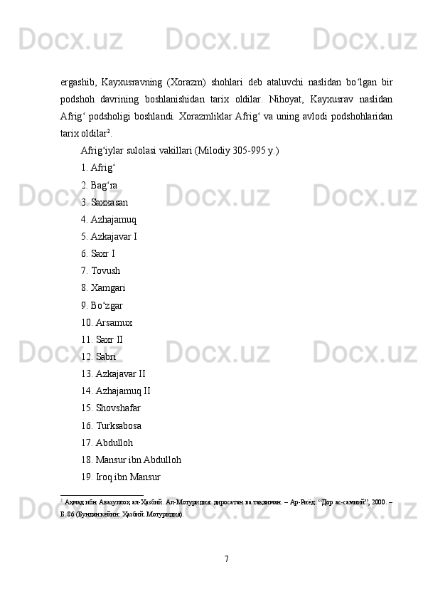ergashib,   Kayxusravning   (Xorazm)   shohlari   deb   ataluvchi   naslidan   bo lgan   birʻ
podshoh   davrining   boshlanishidan   tarix   oldilar.   Nihoyat,   Kayxusrav   naslidan
Afrig  podsholigi   boshlandi.  Xorazmliklar   Afrig   va  uning avlodi   podshohlaridan	
ʻ ʻ
tarix oldilar 2
. 
Afrig iylar sulolasi vakillari (Milodiy 305-995 y.) 	
ʻ
1. Afrig  	
ʻ
2. Bag ra 
ʻ
3. Saxxasan 
4. Azhajamuq 
5. Azkajavar I 
6. Saxr I 
7. Tovush 
8. Xamgari 
9. Bo zgar 
ʻ
10. Arsamux 
11. Saxr II 
12. Sabri 
13. Azkajavar II 
14. Azhajamuq II 
15. Shovshafar 
16. Turksabosa 
17. Abdulloh 
18. Mansur ibn Abdulloh 
19. Iroq ibn Mansur 
2
  Аҳмад ибн Авазуллоҳ ал-Ҳазбий. Ал-Мотуридия: диросатан ва тақвиман. – Ар-Риёд: “Дор ас-самиий”, 2000. –
Б. 86 (Бундан кейин: Ҳазбий. Мотуридия).
7 