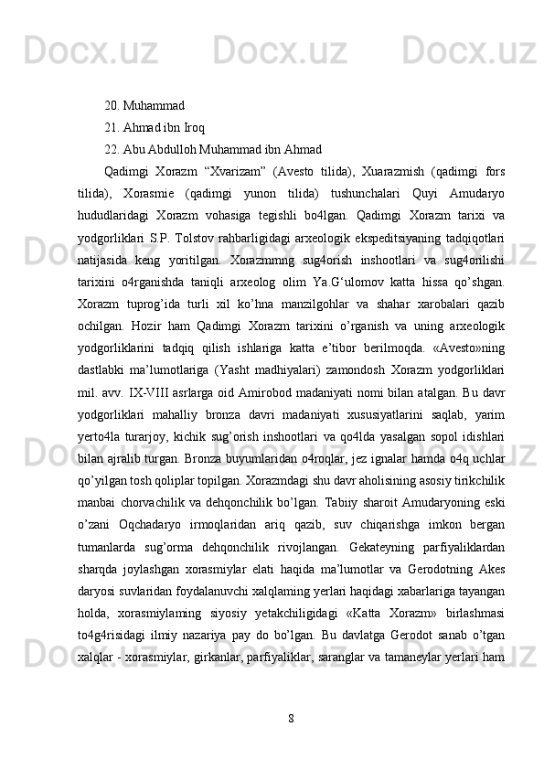 20. Muhammad 
21. Ahmad ibn Iroq 
22. Abu Abdulloh Muhammad ibn Ahmad
Qadimgi   Xorazm   “Xvarizam”   (Avesto   tilida),   Xuarazmish   (qadimgi   fors
tilida),   Xorasmie   (qadimgi   yunon   tilida)   tushunchalari   Quyi   Amudaryo
hududlaridagi   Xorazm   vohasiga   tegishli   bo4lgan.   Qadimgi   Xorazm   tarixi   va
yodgorliklari   S.P.   Tolstov   rahbarligidagi   arxeologik   ekspeditsiyaning   tadqiqotlari
natijasida   keng   yoritilgan.   Xorazmmng   sug4orish   inshootlari   va   sug4orilishi
tarixini   o4rganishda   taniqli   arxeolog   olim   Ya.G‘ulomov   katta   hissa   qo’shgan.
Xorazm   tuprog’ida   turli   xil   ko’hna   manzilgohlar   va   shahar   xarobalari   qazib
ochilgan.   Hozir   ham   Qadimgi   Xorazm   tarixini   o’rganish   va   uning   arxeologik
yodgorliklarini   tadqiq   qilish   ishlariga   katta   e’tibor   berilmoqda.   «Avesto»ning
dastlabki   ma’lumotlariga   (Yasht   madhiyalari)   zamondosh   Xorazm   yodgorliklari
mil. avv.  IX-VIII  asrlarga  oid Amirobod madaniyati   nomi  bilan  atalgan.  Bu  davr
yodgorliklari   mahalliy   bronza   davri   madaniyati   xususiyatlarini   saqlab,   yarim
yerto4la   turarjoy,   kichik   sug’orish   inshootlari   va   qo4lda   yasalgan   sopol   idishlari
bilan ajralib turgan. Bronza buyumlaridan o4roqlar, jez ignalar hamda o4q uchlar
qo’yilgan tosh qoliplar topilgan. Xorazmdagi shu davr aholisining asosiy tirikchilik
manbai   chorvachilik   va   dehqonchilik   bo’lgan.   Tabiiy   sharoit   Amudaryoning   eski
o’zani   Oqchadaryo   irmoqlaridan   ariq   qazib,   suv   chiqarishga   imkon   bergan
tumanlarda   sug’orma   dehqonchilik   rivojlangan.   Gekateyning   parfiyaliklardan
sharqda   joylashgan   xorasmiylar   elati   haqida   ma’lumotlar   va   Gerodotning   Akes
daryosi suvlaridan foydalanuvchi xalqlaming yerlari haqidagi xabarlariga tayangan
holda,   xorasmiylaming   siyosiy   yetakchiligidagi   «Katta   Xorazm»   birlashmasi
to4g4risidagi   ilmiy   nazariya   pay   do   bo’lgan.   Bu   davlatga   Gerodot   sanab   o’tgan
xalqlar - xorasmiylar, girkanlar, parfiyaliklar, saranglar va tamaneylar yerlari ham
8 