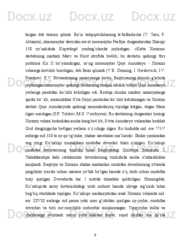 kirgan   deb   taxmin   qilindi.   Ba’zi   tadqiqotchilaming   ta’kidlashicha   (V.   Tarn,   F.
Altxaym), ahamoniylar davridan aw al xorasmiylar Parfiya chegaralaridan Sharqiy
158   yo’nalishda   Kopetdog4   yonbag’irlarida   joylashgan.   «Katta   Xorazm»
davlatining   markazi   Marv   va   Hirot   atrofida   bo4lib,   bu   davlatni   qadimgi   fors
podshosi   Kir   II   bo‘ysundirgan,   so‘ng   xorasmiylar   Quyi   Amudaiyo   -   Xorazm
vohasiga ko4chib borishgan, deb faraz qilinadi (V.B. Xenning, I. Gershevich, I.V.
Pyankov).   E.V.   Rtveiadzening   nazariyasiga   ko4ra,   Baqtriyaning   shimoli-g’arbida
joylashgan xorasmiylar qadimgi forslarning bosqini tahdidi tufayli Quyi Amudaryo
yerlariga   janubdan   ko’chib   kelishgan   edi.   Boshqa   olimlar   mazkur   nazariyalarga
qarshi bo’ lib, xorazmliklar 0’rta Osiyo janubidan ko’chib kelishmagan va Xorazm
davlati   Quyi   Amudaryoda   qadimgi   zamonlardayoq   vujudga   kelgan,   degan   fikmi
ilgari surishgan (S.P. Tolstov, M.G. Vorobyova). Bu davlatning chegaralari hozirgi
Xorazm vohasi hududidan ancha keng bo4 lib, 0 4rta Amudaryo vohasidan boshlab
Orol   dengizigacha   bo4lgan   yerlami   o`z   ichiga   olgan.   Bu   hududda   mil.   aw.   VI-V
asrlarga oid 310 ta uy-qo’rg’onlar, shahar xarobalari ma’lumdir. Shular jumlasidan
eng   yirigi   Ko’zaliqir   mustahkam   mudofaa   devorlari   bilan   o’ralgan.   Ko’zaliqir
mudofaa   devorlarining   tuzilishi   bilan   Baqtriyadagi   Qiziltepa,   Bandixon   2,
Talashkantepa   kabi   istehkomlar   devorlarining   tuzilishida   ancha   o'xshashliklar
aniqlandi. Baqtriya va Xorazm  shahar  markazlari mudofaa devorlarining o'rtasida
jangchilar   yurishi   uchun   maxsus   yo’lak   bo’lgan   hamda   o’q   otish   uchun   mudofaa
butji   qurilgan.   Devorlarda   har   2   metrda   shinaklar   qoldirilgan.   Shuningdek,
Ko’zaliqirda   saroy   ko4rinishidagi   yirik   inshoot   hamda   olovga   sig’inish   bilan
bog’liq otashkada  topilgan. Ko’zaliqir  madaniyatidan awal  Xorazm vohasida mil.
aw.   IXVIII   asrlarga   oid   paxsa   yoki   xom   g’ishtdan   qurilgan   uy-joylar,   mudofaa
devorlari   va   turli   me’morchilik   inshootlar   aniqlanmagan.   Turarjoylar   kulba   va
chaylalarga   o4xshash   yarim   yerto’lalardan   iborat,   sopol   idishlar   esa   qo’lda
9 