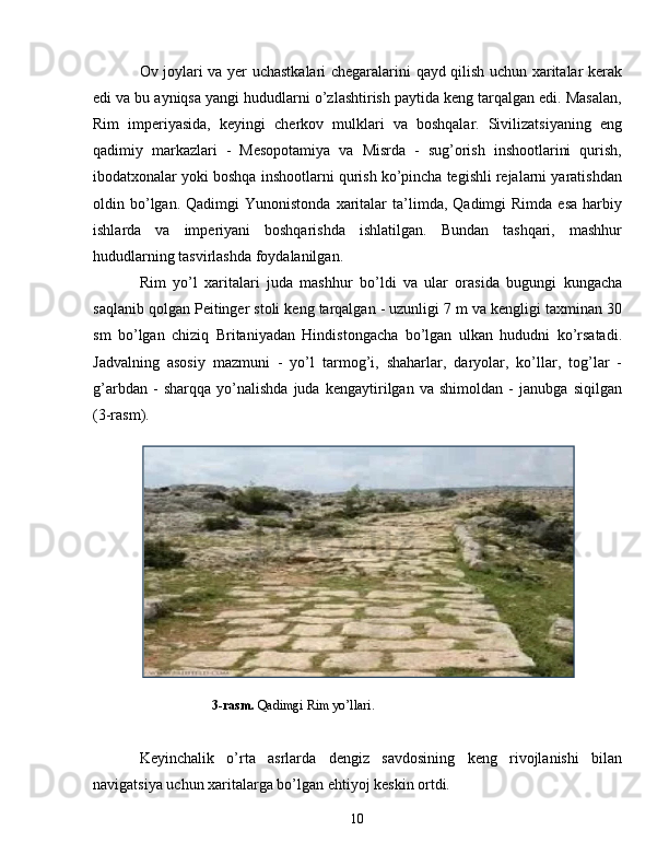 Ov joylari va yer uchastkalari chegaralarini qayd qilish uchun xaritalar kerak
edi va bu ayniqsa yangi hududlarni o’zlashtirish paytida keng tarqalgan edi. Masalan,
Rim   imperiyasida,   keyingi   cherkov   mulklari   va   boshqalar.   Sivilizatsiyaning   eng
qadimiy   markazlari   -   Mesopotamiya   va   Misrda   -   sug’orish   inshootlarini   qurish,
ibodatxonalar yoki boshqa inshootlarni qurish ko’pincha tegishli rejalarni yaratishdan
oldin  bo’lgan.  Qadimgi  Yunonistonda   xaritalar  ta’limda,  Qadimgi   Rimda  esa  harbiy
ishlarda   va   imperiyani   boshqarishda   ishlatilgan.   Bundan   tashqari,   mashhur
hududlarning tasvirlashda foydalanilgan. 
Rim   yo’l   xaritalari   juda   mashhur   bo’ldi   va   ular   orasida   bugungi   kungacha
saqlanib qolgan Peitinger stoli keng tarqalgan - uzunligi 7 m va kengligi taxminan 30
sm   bo’lgan   chiziq   Britaniyadan   Hindistongacha   bo’lgan   ulkan   hududni   ko’rsatadi.
Jadvalning   asosiy   mazmuni   -   yo’l   tarmog’i,   shaharlar,   daryolar,   ko’llar,   tog’lar   -
g’arbdan   -   sharqqa   yo’nalishda   juda   kengaytirilgan   va   shimoldan   -   janubga   siqilgan
( 3-rasm ).
                      3-rasm.  Qadimgi Rim yo’llari .
Keyinchalik   o’rta   asrlarda   dengiz   savdosining   keng   rivojlanishi   bilan
navigatsiya uchun xaritalarga bo’lgan ehtiyoj keskin ortdi. 
10 
