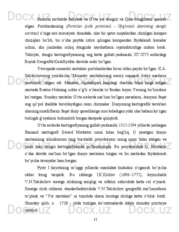 Birinchi navbatda Italiyada va O’rta yer dengizi  va Qora dengizlarni qamrab
olgan.   Portolanlarning   (Portolan   (yoki   portolan)   -   Uyg'onish   davrining   dengiz
xaritasi)   o’ziga xos xususiyati shundaki, ular bir qator nuqtalardan chizilgan kompas
chiziqlari   bo’lib,   bu   o’sha   paytda   ixtiro   qilingan   kompasdan   foydalanib   kemalar
uchun,   shu   jumladan   ochiq   dengizda   sayohatlarni   rejalashtirishga   imkon   berdi.
Tabiiyki,   dengiz   kartografiyasining   eng   katta   gullab-yashnashi   XV-XVI   asrlardagi
Buyuk Geografik Kashfiyotlar davrida sodir bo’lgan.
Yevropada monastir xaritalari portolanlardan biroz oldin paydo bo’lgan. K.A.
Salishchevning   yozishicha   “Monastir   xaritalarining   asosiy   maqsadi   ilohiy   asarlarni
tasvirlash”   degan   edi.   Masalan,   Apokalipsis   haqidagi   sharhlar   bilan   birga   kelgan
xaritada   Beatus   Nuhning   uchta   o’g’li   o’rtasida   to’fondan   keyin   Yerning   bo’linishini
ko’rsatgan. Bunday xaritalar O’rta asrlarda ma’lum bo’lgan narsalarni, dunyoni faqat
eng   qo’pol   shaklda   tasvirlaydigan   rasm   chizmalar.   Dunyoning   kartografik   tasvirlari
ularning mualliflarini faqat diniy qarashlariga mos keladigan yoki ular baham ko’rgan
teologik g’oyalarni tushuntirib bergan darajada qiziqtirdi.
O’rta asrlarda kartografiyaning gullab-yashnashi 1512-1594 yillarda yashagan
flamand   xaritografi   Gerard   Merkator   nomi   bilan   bog’liq.   U   yaratgan   dunyo
xaritasining   silindrsimon   teng   burchakli   proyeksiyasi   uning   nomi   bilan   atalgan   va
hozir   ham   dengiz   kartografiyasida   qo’llanilmoqda.   Bu   proyeksiyada   G.   Merkator
o sha   davrda   ma lum   bo lgan   dunyo   xaritasini   tuzgan   va   bu   xaritadan   foydalanishʻ ʼ ʻ
bo yicha tavsiyalar ham bergan.
ʻ
Pyotr   I   hayotining   so’nggi   yillarida   mamlakat   hududini   o’rganish   bo’yicha
ishlar   keng   tarqaldi.   Bu   ishlarga   I.K.Kirilov   (1696--1772),   keyinchalik
V.N.Tatishchev   suratga   olishning   aniqligi   va   sifatini   oshirishda   katta   rol   o’ynadi.
Suratga   olish   ishlarini   standartlashtirishda   V.N.Tatishchev   geografik   ma’lumotlarni
to’plash   va   “Yer   xaritalari”   ni   tuzishda   ularni   hisobga   olishga   katta   e’tibor   berdi.
Shunday   qilib,   u       1738   -   yilda   tuzilgan   ko’rsatmalarda   ikkita   shunday   pozitsiya
mavjud:
11 