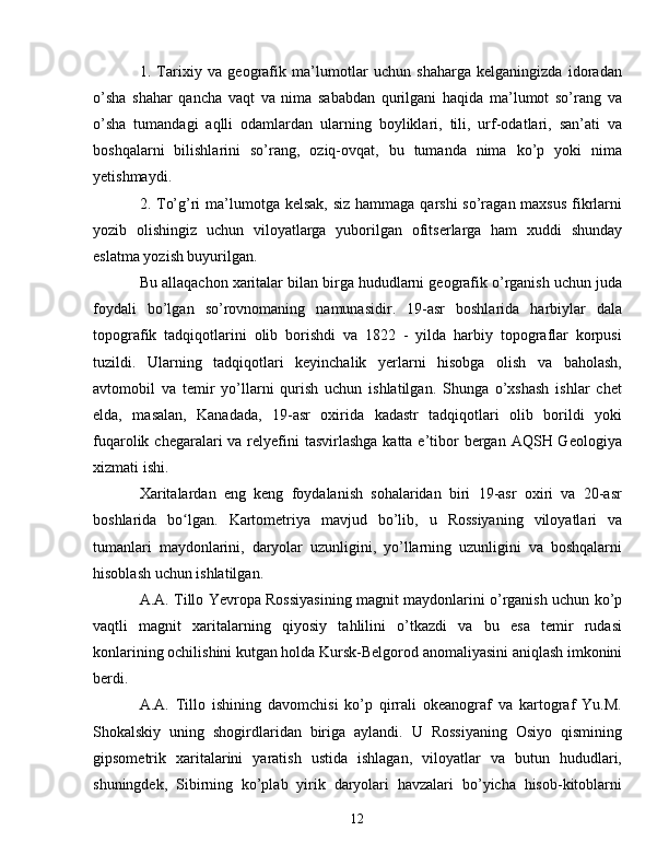 1.   Tarixiy   va   geografik   ma’lumotlar   uchun   shaharga   kelganingizda   idoradan
o’sha   shahar   qancha   vaqt   va   nima   sababdan   qurilgani   haqida   ma’lumot   so’rang   va
o’sha   tumandagi   aqlli   odamlardan   ularning   boyliklari,   tili,   urf-odatlari,   san’ati   va
boshqalarni   bilishlarini   so’rang,   oziq-ovqat,   bu   tumanda   nima   ko’p   yoki   nima
yetishmaydi.
2. To’g’ri  ma’lumotga kelsak, siz hammaga qarshi  so’ragan maxsus  fikrlarni
yozib   olishingiz   uchun   viloyatlarga   yuborilgan   ofitserlarga   ham   xuddi   shunday
eslatma yozish buyurilgan.
Bu allaqachon xaritalar bilan birga hududlarni geografik o’rganish uchun juda
foydali   bo’lgan   so’rovnomaning   namunasidir.   19-asr   boshlarida   harbiylar   dala
topografik   tadqiqotlarini   olib   borishdi   va   1822   -   yilda   harbiy   topograflar   korpusi
tuzildi.   Ularning   tadqiqotlari   keyinchalik   yerlarni   hisobga   olish   va   baholash,
avtomobil   va   temir   yo’llarni   qurish   uchun   ishlatilgan.   Shunga   o’xshash   ishlar   chet
elda,   masalan,   Kanadada,   19-asr   oxirida   kadastr   tadqiqotlari   olib   borildi   yoki
fuqarolik chegaralari  va relyefini  tasvirlashga  katta e’tibor  bergan AQSH Geologiya
xizmati ishi.
Xaritalardan   eng   keng   foydalanish   sohalaridan   biri   19-asr   oxiri   va   20-asr
boshlarida   bo lgan.   Kartometriya   mavjud   bo’lib,   u   Rossiyaning   viloyatlari   vaʻ
tumanlari   maydonlarini,   daryolar   uzunligini,   yo’llarning   uzunligini   va   boshqalarni
hisoblash uchun ishlatilgan. 
A.A. Tillo Yevropa Rossiyasining magnit maydonlarini o’rganish uchun ko’p
vaqtli   magnit   xaritalarning   qiyosiy   tahlilini   o’tkazdi   va   bu   esa   temir   rudasi
konlarining ochilishini kutgan holda Kursk-Belgorod anomaliyasini aniqlash imkonini
berdi.
A.A.   Tillo   ishining   davomchisi   ko’p   qirrali   okeanograf   va   kartograf   Yu.M.
Shokalskiy   uning   shogirdlaridan   biriga   aylandi.   U   Rossiyaning   Osiyo   qismining
gipsometrik   xaritalarini   yaratish   ustida   ishlagan,   viloyatlar   va   butun   hududlari,
shuningdek,   Sibirning   ko’plab   yirik   daryolari   havzalari   bo’yicha   hisob-kitoblarni
12 