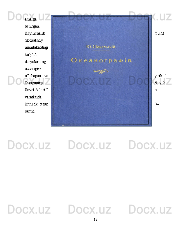 amalga
oshirgan.
Keyinchalik Yu.M.
Shokalskiy
mamlakatdagi
ko’plab
daryolarning
uzunligini
o’lchagan   va yirik   “
Dunyoning Buyuk
Sovet Atlasi “ ni
yaratishda
ishtirok   etgan ( 4-
rasm ).
13 