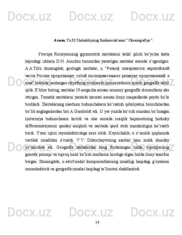 4-rasm.  Yu.M. Shokalskiyning fundamental asari “ Okeanografiya ”.
Yevropa   Rossiyasining   gipsometrik   xaritalarini   tahlil   qilish   bo’yicha   katta
hajmdagi   ishlarni   D.N.   Anuchin   tomonidan   yaratilgan   xaritalar   asosida   o’rganilgan.
A.A.Tillo   shuningdek,   geologik   xaritalar,   u   “ Рельеф   поверхности   европейской
части   России   представляет   собой   последовательное   развитие   представлений   о
нем ” kitobida jamlangan relyefning rivojlanish qonuniyatlarini ajoyib geografik tahlil
qildi. E’tibor bering, xaritalar 19-asrgacha asosan umumiy geografik elementlarni aks
ettirgan.   Tematik   xaritalarni   yaratish   zarurati   asosan   ilmiy   maqsadlarda   paydo   bo’la
boshladi. Xaritalarning mavhum tushunchalarni  ko’rsatish  qobiliyatini  birinchilardan
bo’lib anglaganlardan biri A.Gumboldt edi. U yer yuzida ko’rish mumkin bo’lmagan
izotermiya   tushunchasini   kiritdi   va   ular   asosida   issiqlik   taqsimotining   hududiy
differensiatsiyasini   qanday   aniqlash   va   xaritada   qayd   etish   mumkinligini   ko’rsatib
berdi.   Yerni   iqlim   rayonlashtirishga   asos   soldi.   Keyinchalik,   u   o’simlik   qoplamida
vertikal   zonallikni   o’rnatdi.   V.V.   Dokuchayevning   asarlari   ham   xuddi   shunday
yo’nalishda   edi.   Geografik   xaritalardan   keng   foydalangan   holda,   tuproqlarning
genetik prinsipi va tuproq hosil bo’lish omillarini hisobga olgan holda ilmiy tasnifini
bergan.   Shuningdek,   u   atrof-muhit   komponentlarining   zonalligi   haqidagi   g’oyalarni
umumlashtirdi va geografik zonalar haqidagi ta’limotni shakllantirdi.
14 