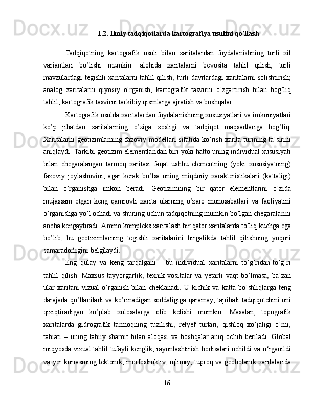 1.2. I lmiy tadqiqotlarda kartografiya usulini qo’llash
Tadqiqotning   kartografik   usuli   bilan   xaritalardan   foydalanishning   turli   xil
variantlari   bo’lishi   mumkin:   alohida   xaritalarni   bevosita   tahlil   qilish;   turli
mavzulardagi tegishli xaritalarni tahlil qilish; turli davrlardagi xaritalarni solishtirish;
analog   xaritalarni   qiyosiy   o’rganish;   kartografik   tasvirni   o’zgartirish   bilan   bog’liq
tahlil; kartografik tasvirni tarkibiy qismlarga ajratish va boshqalar.
Kartografik usulda xaritalardan foydalanishning xususiyatlari va imkoniyatlari
ko’p   jihatdan   xaritalarning   o’ziga   xosligi   va   tadqiqot   maqsadlariga   bog’liq.
Xaritalarni  geotizimlarning fazoviy modellari sifatida ko’rish xarita turining ta’sirini
aniqlaydi. Tarkibi geotizim elementlaridan biri yoki hatto uning individual xususiyati
bilan   chegaralangan   tarmoq   xaritasi   faqat   ushbu   elementning   (yoki   xususiyatning)
fazoviy   joylashuvini,   agar   kerak   bo’lsa   uning   miqdoriy   xarakteristikalari   (kattaligi)
bilan   o’rganishga   imkon   beradi.   Geotizimning   bir   qator   elementlarini   o’zida
mujassam   etgan   keng   qamrovli   xarita   ularning   o’zaro   munosabatlari   va   faoliyatini
o’rganishga yo’l ochadi va shuning uchun tadqiqotning mumkin bo’lgan chegaralarini
ancha kengaytiradi. Ammo kompleks xaritalash bir qator xaritalarda to’liq kuchga ega
bo’lib,   bu   geotizimlarning   tegishli   xaritalarini   birgalikda   tahlil   qilishning   yuqori
samaradorligini belgilaydi.
Eng   qulay   va   keng   tarqalgani   -   bu   individual   xaritalarni   to’g’ridan-to’g’ri
tahlil   qilish.   Maxsus   tayyorgarlik,   texnik   vositalar   va   yetarli   vaqt   bo’lmasa,   ba’zan
ular   xaritani   vizual   o’rganish   bilan   cheklanadi.   U   kichik   va   katta   bo’shliqlarga   teng
darajada qo’llaniladi va ko’rinadigan soddaligiga qaramay, tajribali tadqiqotchini uni
qiziqtiradigan   ko’plab   xulosalarga   olib   kelishi   mumkin.   Masalan,   topografik
xaritalarda   gidrografik   tarmoqning   tuzilishi,   relyef   turlari,   qishloq   xo’jaligi   o’rni,
tabiati   –   uning   tabiiy   sharoit   bilan   aloqasi   va   boshqalar   aniq   ochib   beriladi.   Global
miqyosda vizual tahlil tufayli kenglik, rayonlashtirish hodisalari ochildi va o rganildiʻ
va yer kurrasining tektonik, morfostruktiv, iqlimiy, tuproq va geobotanik xaritalarida
16 