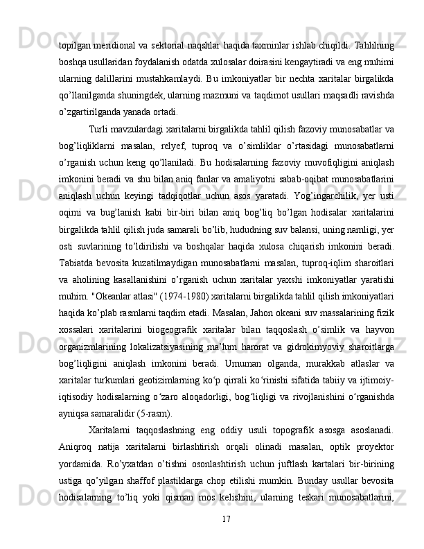 topilgan meridional va sektorial naqshlar haqida taxminlar ishlab chiqildi. Tahlilning
boshqa usullaridan foydalanish odatda xulosalar doirasini kengaytiradi va eng muhimi
ularning   dalillarini   mustahkamlaydi.   Bu   imkoniyatlar   bir   nechta   xaritalar   birgalikda
qo’llanilganda shuningdek, ularning mazmuni va taqdimot usullari maqsadli ravishda
o’zgartirilganda yanada ortadi.
Turli mavzulardagi xaritalarni birgalikda tahlil qilish fazoviy munosabatlar va
bog’liqliklarni   masalan,   relyef,   tuproq   va   o’simliklar   o’rtasidagi   munosabatlarni
o’rganish   uchun   keng   qo’llaniladi.   Bu   hodisalarning   fazoviy   muvofiqligini   aniqlash
imkonini beradi va shu bilan aniq fanlar va amaliyotni sabab-oqibat munosabatlarini
aniqlash   uchun   keyingi   tadqiqotlar   uchun   asos   yaratadi.   Yog’ingarchilik,   yer   usti
oqimi   va   bug’lanish   kabi   bir-biri   bilan   aniq   bog’liq   bo’lgan   hodisalar   xaritalarini
birgalikda tahlil qilish juda samarali bo’lib, hududning suv balansi, uning namligi, yer
osti   suvlarining   to’ldirilishi   va   boshqalar   haqida   xulosa   chiqarish   imkonini   beradi.
Tabiatda   bevosita   kuzatilmaydigan   munosabatlarni   masalan,   tuproq-iqlim   sharoitlari
va   aholining   kasallanishini   o’rganish   uchun   xaritalar   yaxshi   imkoniyatlar   yaratishi
muhim. "Okeanlar atlasi" (1974-1980) xaritalarni birgalikda tahlil qilish imkoniyatlari
haqida ko’plab rasmlarni taqdim etadi. Masalan, Jahon okeani suv massalarining fizik
xossalari   xaritalarini   biogeografik   xaritalar   bilan   taqqoslash   o’simlik   va   hayvon
organizmlarining   lokalizatsiyasining   ma’lum   harorat   va   gidrokimyoviy   sharoitlarga
bog’liqligini   aniqlash   imkonini   beradi.   Umuman   olganda,   murakkab   atlaslar   va
xaritalar turkumlari geotizimlarning ko p qirrali ko rinishi sifatida tabiiy va ijtimoiy-ʻ ʻ
iqtisodiy   hodisalarning   o zaro   aloqadorligi,   bog liqligi   va   rivojlanishini   o rganishda	
ʻ ʻ ʻ
ayniqsa samaralidir (5-rasm).
Xaritalarni   taqqoslashning   eng   oddiy   usuli   topografik   asosga   asoslanadi.
Aniqroq   natija   xaritalarni   birlashtirish   orqali   olinadi   masalan,   optik   proyektor
yordamida.   Ro’yxatdan   o’tishni   osonlashtirish   uchun   juftlash   kartalari   bir-birining
ustiga   qo’yilgan   shaffof   plastiklarga   chop   etilishi   mumkin.   Bunday   usullar   bevosita
hodisalarning   to’liq   yoki   qisman   mos   kelishini,   ularning   teskari   munosabatlarini,
17 