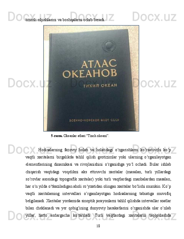 tizimli siljishlarini va boshqalarni ochib beradi. 
              5-rasm.  Okeanlar atlasi “Tinch okeani”.
Hodisalarning   fazoviy   holati   va   holatidagi   o zgarishlarni   ko rsatuvchi   ko pʻ ʻ ʻ
vaqtli   xaritalarni   birgalikda   tahlil   qilish   geotizimlar   yoki   ularning   o rganilayotgan	
ʻ
elementlarining   dinamikasi   va   rivojlanishini   o rganishga   yo l   ochadi.   Bular   ishlab	
ʻ ʻ
chiqarish   vaqtidagi   voqelikni   aks   ettiruvchi   xaritalar   (masalan,   turli   yillardagi
so rovlar  asosidagi  topografik xaritalar)  yoki  turli  vaqtlardagi  manbalardan  masalan,	
ʻ
har o n yilda o tkaziladigan aholi ro yxatidan olingan xaritalar bo lishi mumkin. Ko’p	
ʻ ʻ ʻ ʻ
vaqtli   xaritalarning   intervallari   o’rganilayotgan   hodisalarning   tabiatiga   muvofiq
belgilanadi. Xaritalar yordamida sinoptik jarayonlarni tahlil qilishda intervallar soatlar
bilan   cheklanadi   va   yer   qobig’ining   dunyoviy   harakatlarini   o’rganishda   ular   o’nlab
yillar,   hatto   asrlargacha   ko’tariladi.   Turli   vaqtlardagi   xaritalarni   taqqoslashda
18 