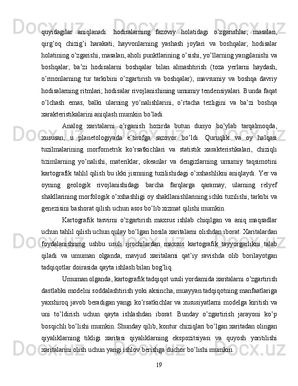 quyidagilar   aniqlanadi:   hodisalarning   fazoviy   holatidagi   o’zgarishlar,   masalan,
qirg’oq   chizig’i   harakati,   hayvonlarning   yashash   joylari   va   boshqalar;   hodisalar
holatining o’zgarishi, masalan, aholi punktlarining o’sishi, yo’llarning yangilanishi va
boshqalar;   ba’zi   hodisalarni   boshqalar   bilan   almashtirish   (toza   yerlarni   haydash,
o’rmonlarning   tur   tarkibini   o’zgartirish   va   boshqalar);   mavsumiy   va   boshqa   davriy
hodisalarning ritmlari; hodisalar rivojlanishining umumiy tendensiyalari. Bunda faqat
o’lchash   emas,   balki   ularning   yo’nalishlarini,   o’rtacha   tezligini   va   ba’zi   boshqa
xarakteristikalarini aniqlash mumkin bo’ladi.
Analog   xaritalarni   o’rganish   hozirda   butun   dunyo   bo’ylab   tarqalmoqda,
xususan,   u   planetologiyada   e’tirofga   sazovor   bo’ldi.   Quruqlik   va   oy   halqasi
tuzilmalarining   morfometrik   ko’rsatkichlari   va   statistik   xarakteristikalari,   chiziqli
tizimlarning   yo’nalishi,   materiklar,   okeanlar   va   dengizlarning   umumiy   taqsimotini
kartografik tahlil qilish bu ikki jismning tuzilishidagi o’xshashlikni aniqlaydi. Yer va
oyning   geologik   rivojlanishidagi   barcha   farqlarga   qaramay,   ularning   relyef
shakllarining morfologik o’xshashligi oy shakllanishlarining ichki tuzilishi, tarkibi va
genezisini bashorat qilish uchun asos bo’lib xizmat qilishi mumkin.
Kartografik   tasvirni   o’zgartirish   maxsus   ishlab   chiqilgan   va   aniq   maqsadlar
uchun tahlil qilish uchun qulay bo’lgan hosila xaritalarni olishdan iborat. Xaritalardan
foydalanishning   ushbu   usuli   ijrochilardan   maxsus   kartografik   tayyorgarlikni   talab
qiladi   va   umuman   olganda,   mavjud   xaritalarni   qat’iy   ravishda   olib   borilayotgan
tadqiqotlar doirasida qayta ishlash bilan bog’liq. 
Umuman olganda, kartografik tadqiqot usuli yordamida xaritalarni o’zgartirish
dastlabki modelni soddalashtirish yoki aksincha, muayyan tadqiqotning manfaatlariga
yaxshiroq javob beradigan yangi ko’rsatkichlar va xususiyatlarni modelga kiritish va
uni   to’ldirish   uchun   qayta   ishlashdan   iborat.   Bunday   o’zgartirish   jarayoni   ko’p
bosqichli bo’lishi mumkin. Shunday qilib, kontur chiziqlari bo’lgan xaritadan olingan
qiyaliklarning   tikligi   xaritasi   qiyaliklarning   ekspozitsiyasi   va   quyosh   yoritilishi
xaritalarini olish uchun yangi ishlov berishga duchor bo’lishi mumkin.
19 