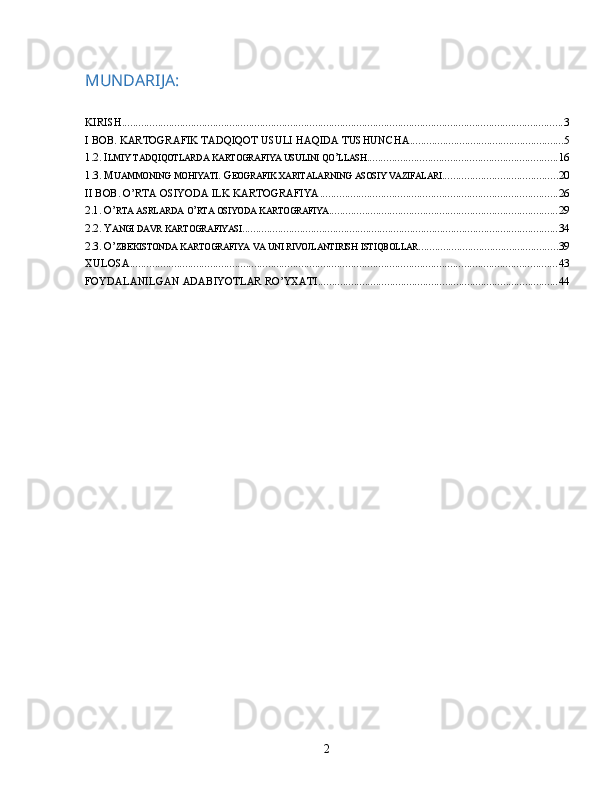 MUNDARIJA:
KIRISH ................................................................................................................................................................ 3
I BOB. KARTOGRAFIK TADQIQOT USULI HAQIDA TUSHUNCHA ........................................................ 5
1.2. I LMIY   TADQIQOTLARDA   KARTOGRAFIYA   USULINI   QO ’ LLASH ..................................................................... 16
1.3.  M UAMMONING   MOHIYATI . G EOGRAFIK   XARITALARNING   ASOSIY   VAZIFALARI .......................................... 20
II BOB. O’RTA OSIYODA ILK KARTOGRAFIYA ...................................................................................... 26
2.1. O’ RTA   ASRLARDA   O ’ RTA   OSIYODA   KARTOGRAFIYA ................................................................................... 29
2.2. Y ANGI   DAVR   KARTOGRAFIYASI ................................................................................................................... 34
2.3. O’ ZBEKISTONDA   KARTOGRAFIYA   VA   UNI   RIVOJLANTIRISH   ISTIQBOLLAR ................................................... 39
XULOSA ........................................................................................................................................................... 43
FOYDALANILGAN  ADABIYOTLAR RO’YXATI ....................................................................................... 44
2 