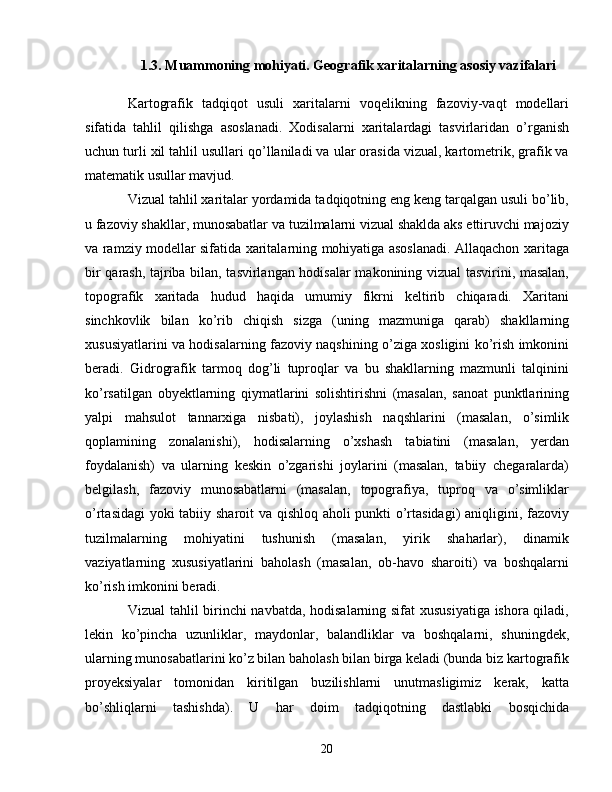 1.3.  Muammoning mohiyati. Geografik xaritalarning asosiy vazifalari
Kartografik   tadqiqot   usuli   xaritalarni   voqelikning   fazoviy-vaqt   modellari
sifatida   tahlil   qilishga   asoslanadi.   Xodisalarni   xaritalardagi   tasvirlaridan   o’rganish
uchun turli xil tahlil usullari qo’llaniladi va ular orasida vizual, kartometrik, grafik va
matematik usullar mavjud.
Vizual tahlil xaritalar yordamida tadqiqotning eng keng tarqalgan usuli bo’lib,
u fazoviy shakllar, munosabatlar va tuzilmalarni vizual shaklda aks ettiruvchi majoziy
va ramziy modellar sifatida xaritalarning mohiyatiga asoslanadi. Allaqachon xaritaga
bir qarash, tajriba bilan, tasvirlangan hodisalar makonining vizual tasvirini, masalan,
topografik   xaritada   hudud   haqida   umumiy   fikrni   keltirib   chiqaradi.   Xaritani
sinchkovlik   bilan   ko’rib   chiqish   sizga   (uning   mazmuniga   qarab)   shakllarning
xususiyatlarini va hodisalarning fazoviy naqshining o’ziga xosligini ko’rish imkonini
beradi.   Gidrografik   tarmoq   dog’li   tuproqlar   va   bu   shakllarning   mazmunli   talqinini
ko’rsatilgan   obyektlarning   qiymatlarini   solishtirishni   (masalan,   sanoat   punktlarining
yalpi   mahsulot   tannarxiga   nisbati),   joylashish   naqshlarini   (masalan,   o’simlik
qoplamining   zonalanishi),   hodisalarning   o’xshash   tabiatini   (masalan,   yerdan
foydalanish)   va   ularning   keskin   o’zgarishi   joylarini   (masalan,   tabiiy   chegaralarda)
belgilash,   fazoviy   munosabatlarni   (masalan,   topografiya,   tuproq   va   o’simliklar
o’rtasidagi  yoki tabiiy sharoit va qishloq aholi punkti o’rtasidagi) aniqligini, fazoviy
tuzilmalarning   mohiyatini   tushunish   (masalan,   yirik   shaharlar),   dinamik
vaziyatlarning   xususiyatlarini   baholash   (masalan,   ob-havo   sharoiti)   va   boshqalarni
ko’rish imkonini beradi.
Vizual tahlil birinchi navbatda, hodisalarning sifat  xususiyatiga ishora qiladi,
lekin   ko’pincha   uzunliklar,   maydonlar,   balandliklar   va   boshqalarni,   shuningdek,
ularning munosabatlarini ko’z bilan baholash bilan birga keladi (bunda biz kartografik
proyeksiyalar   tomonidan   kiritilgan   buzilishlarni   unutmasligimiz   kerak,   katta
bo’shliqlarni   tashishda).   U   har   doim   tadqiqotning   dastlabki   bosqichida
20 