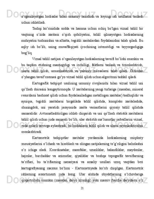 o’rganilayotgan   hodisalar   bilan   umumiy   tanishish   va   keyingi   ish   usullarini   tanlash
uchun ishlatiladi.
Tashqi   ko’rinishda   sodda   va   hamma   uchun   ochiq   bo’lgan   vizual   tahlil   bir
vaqtning   o’zida   xaritani   o’qish   qobiliyatini,   tahlil   qilinayotgan   hodisalarning
mohiyatini tushunishni va albatta, tegishli xaritalardan foydalanishni talab qiladi. Bu
aqliy   ish   bo’lib,   uning   muvaffaqiyati   ijrochining   intensivligi   va   tayyorgarligiga
bog’liq.
Vizual tahlil natijasi o’rganilayotgan hodisalarning tavsifi bo’lishi mumkin va
bu   taqdim   etishning   mantiqiyligi   va   izchilligi,   faktlarni   tanlash   va   tizimlashtirish,
ularni   tahlil   qilish,   umumlashtirish   va   yakuniy   xulosalarni   talab   qiladi.   Oldindan
o’ylangan tavsif sxemasi go’yo vizual tahlil qilish uchun algoritmni tashkil qiladi.
Kartografik   tadqiqot   usulining   umumiy   rivojlanishi   bilan   vizual   tahlil   uni
qo’llash doirasini  kengaytirmoqda. U xaritalarning yangi turlariga (masalan,  mineral
resurslarni bashorat qilish uchun foydalaniladigan metallogen xaritalar) taalluqlidir va
ayniqsa,   tegishli   xaritalarni   birgalikda   tahlil   qilishda,   kompleks   xaritalashda,
shuningdek,   uni   yaratish   jarayonida   xarita   variantlarini   qiyosiy   tahlil   qilishda
samaralidir.   Avtomatlashtirilgan   ishlab   chiqarish   va   uni   qo’llash   statistik   xaritalarni
tahlil qilish uchun juda samarali bo’lib, ular statistik ma’lumotlar jadvallarini vizual,
esda qolarli tasvirga aylantiradi, bu hodisalarni tahlil qilish va ularni rayonlashtirishni
osonlashtiradi.
Kartometrik   tadqiqotlar   xaritalar   yordamida   hodisalarning   miqdoriy
xususiyatlarini o’lchash va hisoblash va olingan natijalarning to’g’riligini baholashni
o’z   ichiga   oladi.   Koordinatalar,   masofalar,   uzunliklar,   balandliklar,   maydonlar,
hajmlar,   burchaklar   va   azimutlar,   qiyaliklar   va   boshqa   topografik   tavsiflarning
ta’riflari,   bu   ta’riflarning   nazariyasi   va   amaliy   usullari   uzoq   vaqtdan   beri
kartografiyaning   maxsus   bo’limi   -   Kartometriyada   ko’rib   chiqilgan.   Kartometrik
ishlarning   assortimenti   juda   keng.   Ular   alohida   obyektlarning   o’lchovlariga
qisqartirilishi   mumkin  (masalan,   daryo  uzunligi)   yoki   massiv   (barcha   daryolarni   o’z
21 