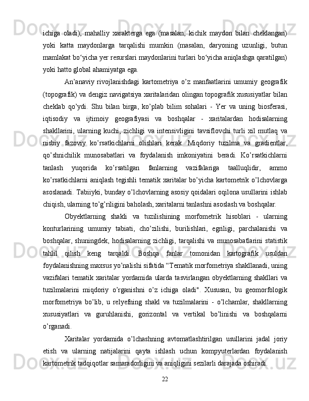 ichiga   oladi),   mahalliy   xarakterga   ega   (masalan,   kichik   maydon   bilan   cheklangan)
yoki   katta   maydonlarga   tarqalishi   mumkin   (masalan,   daryoning   uzunligi,   butun
mamlakat bo yicha yer resurslari maydonlarini turlari bo yicha aniqlashga qaratilgan)ʻ ʻ
yoki hatto global ahamiyatga ega.
An’anaviy   rivojlanishdagi   kartometriya   o’z   manfaatlarini   umumiy   geografik
(topografik) va dengiz navigatsiya xaritalaridan olingan topografik xususiyatlar bilan
cheklab   qo’ydi.   Shu   bilan   birga,   ko’plab   bilim   sohalari   -   Yer   va   uning   biosferasi,
iqtisodiy   va   ijtimoiy   geografiyasi   va   boshqalar   -   xaritalardan   hodisalarning
shakllarini,   ularning   kuchi,   zichligi   va   intensivligini   tavsiflovchi   turli   xil   mutlaq   va
nisbiy   fazoviy   ko’rsatkichlarni   olishlari   kerak.   Miqdoriy   tuzilma   va   gradientlar,
qo’shnichilik   munosabatlari   va   foydalanish   imkoniyatini   beradi.   Ko’rsatkichlarni
tanlash   yuqorida   ko’rsatilgan   fanlarning   vazifalariga   taalluqlidir,   ammo
ko’rsatkichlarni  aniqlash tegishli  tematik xaritalar bo’yicha kartometrik o’lchovlarga
asoslanadi. Tabiiyki, bunday o’lchovlarning asosiy qoidalari oqilona usullarini ishlab
chiqish, ularning to’g’riligini baholash, xaritalarni tanlashni asoslash va boshqalar. 
Obyektlarning   shakli   va   tuzilishining   morfometrik   hisoblari   -   ularning
konturlarining   umumiy   tabiati,   cho’zilishi,   burilishlari,   egriligi,   parchalanishi   va
boshqalar,   shuningdek,   hodisalarning   zichligi,   tarqalishi   va   munosabatlarini   statistik
tahlil   qilish   keng   tarqaldi.   Boshqa   fanlar   tomonidan   kartografik   usuldan
foydalanishning maxsus yo’nalishi sifatida “Tematik morfometriya shakllanadi, uning
vazifalari   tematik  xaritalar   yordamida   ularda   tasvirlangan   obyektlarning   shakllari   va
tuzilmalarini   miqdoriy   o’rganishni   o’z   ichiga   oladi".   Xususan,   bu   geomorfologik
morfometriya   bo’lib,   u   relyefning   shakl   va   tuzilmalarini   -   o’lchamlar,   shakllarning
xususiyatlari   va   guruhlanishi,   gorizontal   va   vertikal   bo’linishi   va   boshqalarni
o’rganadi.
Xaritalar   yordamida   o’lchashning   avtomatlashtirilgan   usullarini   jadal   joriy
etish   va   ularning   natijalarini   qayta   ishlash   uchun   kompyuterlardan   foydalanish
kartometrik tadqiqotlar samaradorligini va aniqligini sezilarli darajada oshiradi.
22 