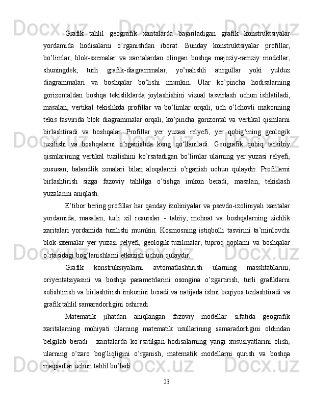 Grafik   tahlil   geografik   xaritalarda   bajariladigan   grafik   konstruktsiyalar
yordamida   hodisalarni   o’rganishdan   iborat.   Bunday   konstruktsiyalar   profillar,
bo’limlar,   blok-sxemalar   va   xaritalardan   olingan   boshqa   majoziy-ramziy   modellar,
shuningdek,   turli   grafik-diagrammalar,   yo’nalishli   atirgullar   yoki   yulduz
diagrammalari   va   boshqalar   bo’lishi   mumkin.   Ular   ko’pincha   hodisalarning
gorizontaldan   boshqa   tekisliklarda   joylashishini   vizual   tasvirlash   uchun   ishlatiladi,
masalan,   vertikal   tekislikda   profillar   va   bo’limlar   orqali,   uch   o’lchovli   makonning
tekis   tasvirida   blok   diagrammalar   orqali,   ko’pincha   gorizontal   va   vertikal   qismlarni
birlashtiradi   va   boshqalar.   Profillar   yer   yuzasi   relyefi,   yer   qobig ining   geologikʻ
tuzilishi   va   boshqalarni   o rganishda   keng   qo llaniladi.   Geografik   qobiq   tarkibiy	
ʻ ʻ
qismlarining   vertikal   tuzilishini   ko’rsatadigan   bo’limlar   ularning   yer   yuzasi   relyefi,
xususan,   balandlik   zonalari   bilan   aloqalarini   o’rganish   uchun   qulaydir.   Profillarni
birlashtirish   sizga   fazoviy   tahlilga   o’tishga   imkon   beradi,   masalan,   tekislash
yuzalarini aniqlash.
E’tibor bering profillar har qanday izoliniyalar va psevdo-izoliniyali xaritalar
yordamida,   masalan,   turli   xil   resurslar   -   tabiiy,   mehnat   va   boshqalarning   zichlik
xaritalari   yordamida   tuzilishi   mumkin.   Kosmosning   istiqbolli   tasvirini   ta’minlovchi
blok-sxemalar   yer   yuzasi   relyefi,   geologik   tuzilmalar,   tuproq   qoplami   va   boshqalar
o’rtasidagi bog’lanishlarni etkazish uchun qulaydir.
Grafik   konstruksiyalarni   avtomatlashtirish   ularning   masshtablarini,
oriyentatsiyasini   va   boshqa   parametrlarini   osongina   o’zgartirish,   turli   grafiklarni
solishtirish va birlashtirish imkonini beradi va natijada ishni  beqiyos tezlashtiradi  va
grafik tahlil samaradorligini oshiradi.
Matematik   jihatdan   aniqlangan   fazoviy   modellar   sifatida   geografik
xaritalarning   mohiyati   ularning   matematik   usullarining   samaradorligini   oldindan
belgilab   beradi   -   xaritalarda   ko’rsatilgan   hodisalarning   yangi   xususiyatlarini   olish,
ularning   o’zaro   bog’liqligini   o’rganish,   matematik   modellarni   qurish   va   boshqa
maqsadlar uchun tahlil bo’ladi.
23 