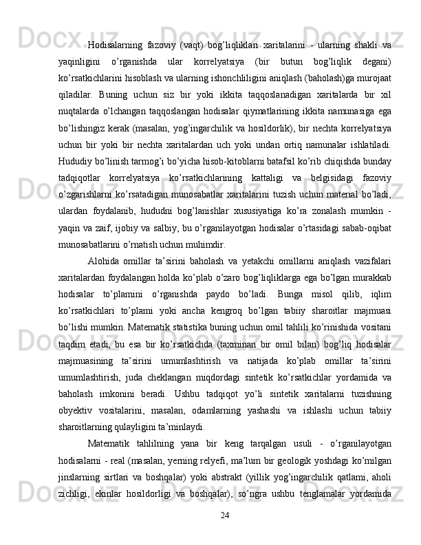 Hodisalarning   fazoviy   (vaqt)   bog’liqliklari   xaritalarini   -   ularning   shakli   va
yaqinligini   o’rganishda   ular   korrelyatsiya   (bir   butun   bog’liqlik   degani)
ko’rsatkichlarini hisoblash va ularning ishonchliligini aniqlash (baholash)ga murojaat
qiladilar.   Buning   uchun   siz   bir   yoki   ikkita   taqqoslanadigan   xaritalarda   bir   xil
nuqtalarda   o’lchangan   taqqoslangan   hodisalar   qiymatlarining   ikkita   namunasiga   ega
bo’lishingiz kerak (masalan,  yog’ingarchilik va hosildorlik), bir  nechta korrelyatsiya
uchun   bir   yoki   bir   nechta   xaritalardan   uch   yoki   undan   ortiq   namunalar   ishlatiladi.
Hududiy bo’linish tarmog’i bo’yicha hisob-kitoblarni batafsil ko’rib chiqishda bunday
tadqiqotlar   korrelyatsiya   ko’rsatkichlarining   kattaligi   va   belgisidagi   fazoviy
o’zgarishlarni   ko’rsatadigan   munosabatlar   xaritalarini   tuzish   uchun   material   bo’ladi,
ulardan   foydalanib,   hududni   bog’lanishlar   xususiyatiga   ko’ra   zonalash   mumkin   -
yaqin va zaif, ijobiy va salbiy, bu o’rganilayotgan hodisalar o’rtasidagi  sabab-oqibat
munosabatlarini o’rnatish uchun muhimdir. 
Alohida   omillar   ta’sirini   baholash   va   yetakchi   omillarni   aniqlash   vazifalari
xaritalardan foydalangan holda ko’plab o’zaro bog’liqliklarga ega bo’lgan murakkab
hodisalar   to’plamini   o’rganishda   paydo   bo’ladi.   Bunga   misol   qilib,   iqlim
ko’rsatkichlari   to’plami   yoki   ancha   kengroq   bo’lgan   tabiiy   sharoitlar   majmuasi
bo’lishi mumkin. Matematik statistika buning uchun omil tahlili ko’rinishida vositani
taqdim   etadi,   bu   esa   bir   ko’rsatkichda   (taxminan   bir   omil   bilan)   bog’liq   hodisalar
majmuasining   ta’sirini   umumlashtirish   va   natijada   ko’plab   omillar   ta’sirini
umumlashtirish,   juda   cheklangan   miqdordagi   sintetik   ko’rsatkichlar   yordamida   va
baholash   imkonini   beradi.   Ushbu   tadqiqot   yo’li   sintetik   xaritalarni   tuzishning
obyektiv   vositalarini,   masalan,   odamlarning   yashashi   va   ishlashi   uchun   tabiiy
sharoitlarning qulayligini ta’minlaydi.
Matematik   tahlilning   yana   bir   keng   tarqalgan   usuli   -   o’rganilayotgan
hodisalarni - real (masalan, yerning relyefi, ma’lum bir geologik yoshdagi ko’milgan
jinslarning   sirtlari   va   boshqalar)   yoki   abstrakt   (yillik   yog’ingarchilik   qatlami,   aholi
zichligi,   ekinlar   hosildorligi   va   boshqalar),   so’ngra   ushbu   tenglamalar   yordamida
24 