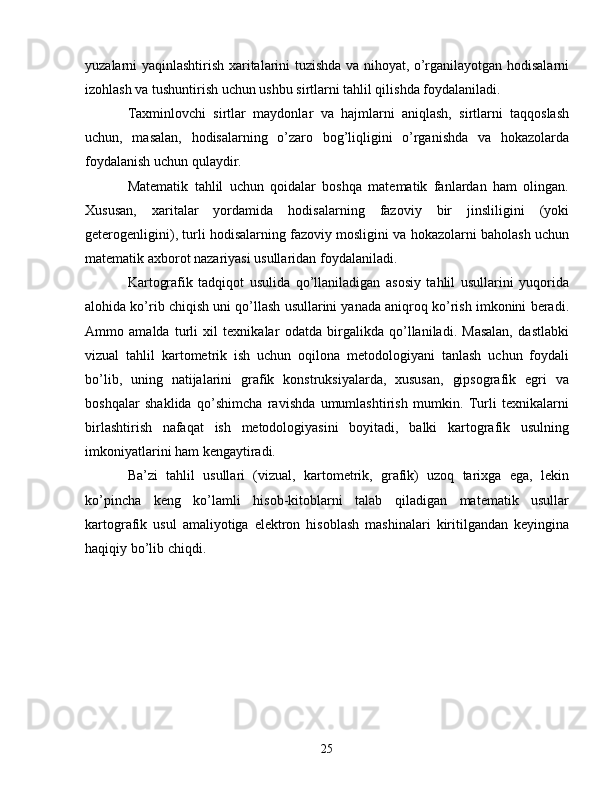 yuzalarni yaqinlashtirish xaritalarini tuzishda va nihoyat, o’rganilayotgan hodisalarni
izohlash va tushuntirish uchun ushbu sirtlarni tahlil qilishda foydalaniladi. 
Taxminlovchi   sirtlar   maydonlar   va   hajmlarni   aniqlash,   sirtlarni   taqqoslash
uchun,   masalan,   hodisalarning   o’zaro   bog’liqligini   o’rganishda   va   hokazolarda
foydalanish uchun qulaydir. 
Matematik   tahlil   uchun   qoidalar   boshqa   matematik   fanlardan   ham   olingan.
Xususan,   xaritalar   yordamida   hodisalarning   fazoviy   bir   jinsliligini   (yoki
geterogenligini), turli hodisalarning fazoviy mosligini va hokazolarni baholash uchun
matematik axborot nazariyasi usullaridan foydalaniladi.
Kartografik   tadqiqot   usulida   qo’llaniladigan   asosiy   tahlil   usullarini   yuqorida
alohida ko’rib chiqish uni qo’llash usullarini yanada aniqroq ko’rish imkonini beradi.
Ammo   amalda   turli   xil   texnikalar   odatda   birgalikda   qo’llaniladi.   Masalan,   dastlabki
vizual   tahlil   kartometrik   ish   uchun   oqilona   metodologiyani   tanlash   uchun   foydali
bo’lib,   uning   natijalarini   grafik   konstruksiyalarda,   xususan,   gipsografik   egri   va
boshqalar   shaklida   qo’shimcha   ravishda   umumlashtirish   mumkin.   Turli   texnikalarni
birlashtirish   nafaqat   ish   metodologiyasini   boyitadi,   balki   kartografik   usulning
imkoniyatlarini ham kengaytiradi.
Ba’zi   tahlil   usullari   (vizual,   kartometrik,   grafik)   uzoq   tarixga   ega,   lekin
ko’pincha   keng   ko’lamli   hisob-kitoblarni   talab   qiladigan   matematik   usullar
kartografik   usul   amaliyotiga   elektron   hisoblash   mashinalari   kiritilgandan   keyingina
haqiqiy bo’lib chiqdi.
25 