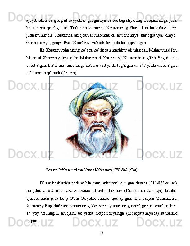 ajoyib   olim   va   geograf   sayyohlar   geografiya   va   kartografiyaning   rivojlanishiga   juda
katta   hissa   qo’shganlar.   Turkiston   zaminida   Xorazmning   Sharq   fani   tarixidagi   o’rni
juda muhimdir. Xorazmda aniq fanlar matematika, astronomiya, kartografiya, kimyo,
minerologiya, geografiya IX asrlarda yuksak darajada taraqqiy etgan. 
Ilk Xorazm vohasining ko’zga ko’ringan mashhur olimlaridan Muhammad ibn
Muso   al-Xorazmiy   (qisqacha   Muhammad   Xorazmiy)   Xorazmda   tug’ilib   Bag’dodda
vafot etgan. Ba’zi ma’lumotlarga ko’ra u 780-yilda tug’ilgan va 847-yilda vafot etgan
deb taxmin qilinadi ( 7-rasm ). 
        7-rasm.   Muhammad ibn Muso al-Xorazmiy ( 780-847 yillar).  
IX asr boshlarida podsho Ma’mun hukmronlik qilgan davrda (813-833-yillar)
Bag’dodda   «Olimlar   akademiyasi»   «Bayt   alhikma»   (Donishmandlar   uyi)   tashkil
qilinib,   unda   juda   ko’p   O’rta   Osiyolik   olimlar   ijod   qilgan.   Shu   vaqtda   Muhammad
Xorazmiy Bag’dod rasadxonasining Yer yuzi aylanasining uzunligini o’lchash uchun
1°   yoy   uzunligini   aniqlash   bo’yicha   ekspeditsiyasiga   (Mesopatamiyada)   rahbarlik
qilgan.
27 