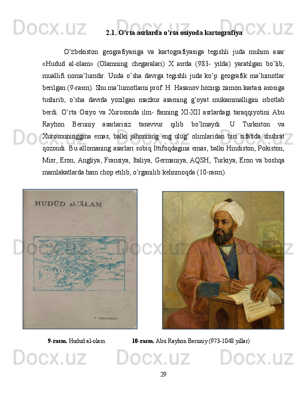 2.1.  O’rta asrlarda o’rta osiyoda kartografiya
O’zbekiston   geografiyasiga   va   kartografiyasiga   tegishli   juda   muhim   asar
«Hudud   al-olam»   (Olamning   chegaralari)   X   asrda   (983-   yilda)   yaratilgan   bo’lib,
muallifi   noma’lumdir.   Unda   o’sha   davrga   tegishli   juda   ko’p   geografik   ma’lumotlar
berilgan ( 9-rasm ). Shu ma’lumotlarni prof. H. Hasanov hozirgi zamon kartasi asosiga
tushirib,   o’sha   davrda   yozilgan   mazkur   asarning   g’oyat   mukammalligini   isbotlab
berdi.   O’rta   Osiyo   va   Xurosonda   ilm-   fanning   XI-XII   asrlardagi   taraqqiyotini   Abu
Rayhon   Beruniy   asarlarisiz   tasavvur   qilib   bo’lmaydi.   U   Turkiston   va
Xurosonninggina   emas,   balki   jahonning   eng   ulug’   olimlaridan   biri   sifatida   shuhrat
qozondi. Bu allomaning asarlari sobiq Ittifoqdagina emas, balki Hindiston, Pokiston,
Misr, Eron, Angliya, Fransiya,  Italiya, Germaniya, AQSH, Turkiya,  Eron va boshqa
mamlakatlarda ham chop etilib, o’rganilib kelinmoqda ( 10-rasm ).
    9-rasm.  Hudud al-olam.                   10-rasm.  Abu Rayhon Beruniy (973-1048 yillar)  
29 