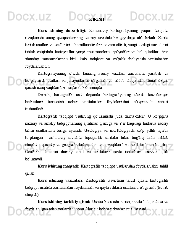 KIRISH
Kurs   ishining   dolzarbligi:   Zamonaviy   kartografiyaning   yuqori   darajada
rivojlanishi   uning   qiziqishlarining   doimiy   ravishda   kengayishiga   olib   keladi.   Xarita
tuzish usullari va usullarini takomillashtirishni davom ettirib, yangi turdagi xaritalarni
ishlab   chiqishda   kartograflar   yangi   muammolarni   qo’yadilar   va   hal   qiladilar.   Ana
shunday   muammolardan   biri   ilmiy   tadqiqot   va   xo’jalik   faoliyatida   xaritalardan
foydalanishdir.
Kartografiyaning   o’zida   fanning   asosiy   vazifasi   xaritalarni   yaratish   va
ko’paytirish   usullari   va   jarayonlarini   o’rganish   va   ishlab   chiqishdan   iborat   degan
qarash uzoq vaqtdan beri saqlanib kelinmoqda.
Demak,   kartografik   usul   deganda   kartografiyaning   ularda   tasvirlangan
hodisalarni   tushunish   uchun   xaritalardan   foydalanishni   o’rganuvchi   sohasi
tushuniladi. 
Kartografik   tadqiqot   usulining   qo’llanilishi   juda   xilma-xildir.   U   ko’pgina
nazariy   va   amaliy   tadqiqotlarning   ajralmas   qismiga   va   Yer   haqidagi   fanlarda   asosiy
bilim   usullaridan   biriga   aylandi.   Geologiya   va   morfologiyada   ko’p   yillik   tajriba
to’plangan   -   an’anaviy   ravishda   topografik   xaritalar   bilan   bog’liq   fanlar   ishlab
chiqildi. Iqtisodiy va  geografik tadqiqotlar  uzoq vaqtdan beri  xaritalar  bilan bog’liq.
Geofizika   fanlarini   doimiy   tahlil   va   xaritalarni   qayta   ishlashsiz   tasavvur   qilib
bo’lmaydi.
Kurs ishining maqsadi:   Kartografik tadqiqot usullaridan foydalanishni tahlil
qilish.
Kurs   ishining   vazifalari:   Kartografik   tasvirlarni   tahlil   qilish,   kartografik
tadqiqot usulida xaritalardan foydalanish va qayta ishlash usullarini o’rganish (ko’rib
chiqish).
Kurs   ishining   tarkibiy   qismi:   Ushbu   kurs   ishi   kirish,   ikkita   bob,   xulosa   va
foydalanilgan adabiyotlardan iborat. Har bir bobda uchtadan reja mavjud. atlas xaritasi
3 