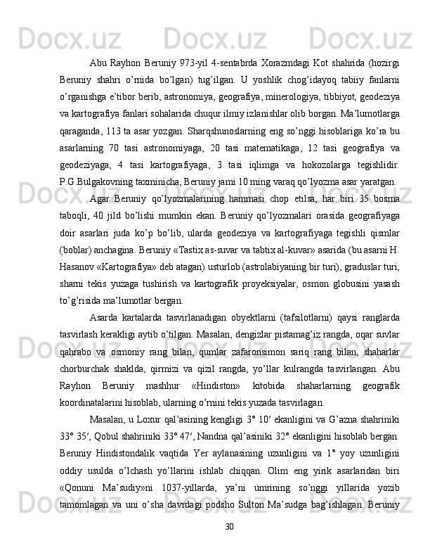 Abu   Rayhon   Beruniy   973-yil   4-sentabrda   Xorazmdagi   Kot   shahrida   (hozirgi
Beruniy   shahri   o’rnida   bo’lgan)   tug’ilgan.   U   yoshlik   chog’idayoq   tabiiy   fanlarni
o’rganishga e’tibor berib, astronomiya, geografiya, minerologiya, tibbiyot, geodeziya
va kartografiya fanlari sohalarida chuqur ilmiy izlanishlar olib borgan. Ma’lumotlarga
qaraganda, 113 ta asar yozgan. Sharqshunoslarning eng so’nggi hisoblariga ko’ra bu
asarlarning   70   tasi   astronomiyaga,   20   tasi   matematikaga,   12   tasi   geografiya   va
geodeziyaga,   4   tasi   kartografiyaga,   3   tasi   iqlimga   va   hokozolarga   tegishlidir.
P.G.Bulgakovning taxminicha, Beruniy jami 10 ming varaq qo’lyozma asar yaratgan. 
Agar   Beruniy   qo’lyozmalarining   hammasi   chop   etilsa,   har   biri   35   bosma
taboqli,   40   jild   bo’lishi   mumkin   ekan.   Beruniy   qo’lyozmalari   orasida   geografiyaga
doir   asarlari   juda   ko’p   bo’lib,   ularda   geodeziya   va   kartografiyaga   tegishli   qismlar
(boblar) anchagina. Beruniy «Tastix as-suvar va tabtix al-kuvar» asarida (bu asarni H.
Hasanov «Kartografiya» deb atagan) usturlob (astrolabiyaning bir turi), graduslar turi,
sharni   tekis   yuzaga   tushirish   va   kartografik   proyeksiyalar,   osmon   globusini   yasash
to’g’risida ma’lumotlar bergan.
Asarda   kartalarda   tasvirlanadigan   obyektlarni   (tafsilotlarni)   qaysi   ranglarda
tasvirlash kerakligi aytib o’tilgan. Masalan, dengizlar pistamag’iz rangda, oqar suvlar
qahrabo   va   osmoniy   rang   bilan,   qumlar   zafaronsimon   sariq   rang   bilan,   shaharlar
chorburchak   shaklda,   qirmizi   va   qizil   rangda,   yo’llar   kulrangda   tasvirlangan.   Abu
Rayhon   Beruniy   mashhur   «Hindiston»   kitobida   shaharlarning   geografik
koordinatalarini hisoblab, ularning o’rnini tekis yuzada tasvirlagan. 
Masalan, u Loxur qal’asining kengligi 3° 10′ ekanligini va G’azna shahriniki
33° 35′, Qobul shahriniki 33° 47′, Nandna qal’asiniki 32° ekanligini hisoblab bergan.
Beruniy   Hindistondalik   vaqtida   Yer   aylanasining   uzunligini   va   1°   yoy   uzunligini
oddiy   usulda   o’lchash   yo’llarini   ishlab   chiqqan.   Olim   eng   yirik   asarlaridan   biri
«Qonuni   Ma’sudiy»ni   1037-yillarda,   ya’ni   umrining   so’nggi   yillarida   yozib
tamomlagan   va   uni   o’sha   davrdagi   podsho   Sulton   Ma’sudga   bag’ishlagan.   Beruniy
30 