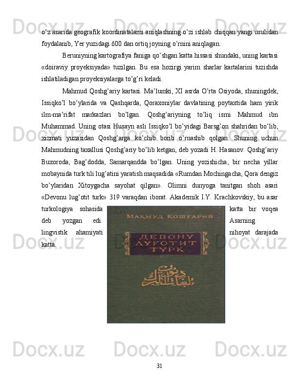 o’z asarida geografik koordinatalarni aniqlashning o’zi ishlab chiqqan yangi usulidan
foydalanib, Yer yuzidagi 600 dan ortiq joyning o’rnini aniqlagan. 
Beruniyning kartografiya faniga qo’shgan katta hissasi shundaki, uning kartasi
«doiraviy   proyeksiyada»   tuzilgan.   Bu   esa   hozirgi   yarim   sharlar   kartalarini   tuzishda
ishlatiladigan proyeksiyalarga to’g’ri keladi.
Mahmud Qoshg’ariy kartasi. Ma’lumki, XI asrda O’rta Osiyoda, shuningdek,
Issiqko’l   bo’ylarida   va   Qashqarda,   Qoraxoniylar   davlatining   poytaxtida   ham   yirik
ilm-ma’rifat   markazlari   bo’lgan.   Qoshg’ariyning   to’liq   ismi   Mahmud   ibn
Muhammad. Uning otasi  Husayn  asli  Issiqko’l  bo’yidagi  Barsg’on shahridan bo’lib,
xizmati   yuzasidan   Qoshg’arga   ko’chib   borib   o’rnashib   qolgan.   Shuning   uchun
Mahmudning taxallusi Qoshg’ariy bo’lib ketgan, deb yozadi H. Hasanov. Qoshg’ariy
Buxoroda,   Bag’dodda,   Samarqandda   bo’lgan.   Uning   yozishicha,   bir   necha   yillar
mobaynida turk tili lug’atini yaratish maqsadida «Rumdan Mochingacha, Qora dengiz
bo’ylaridan   Xitoygacha   sayohat   qilgan».   Olimni   dunyoga   tanitgan   shoh   asari
«Devonu   lug’otit   turk»   319   varaqdan   iborat.   Akademik   I.Y.   Krachkovskiy,   bu   asar
turkologiya   sohasida katta   bir   voqea
deb   yozgan   edi. Asarning
lingvistik   ahamiyati nihoyat   darajada
katta. 
31 