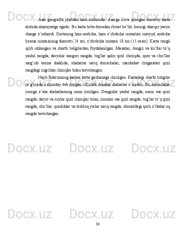 Asar   geografik   jihatdan   ham   muhimdir.  Asarga   ilova   qilingan  doiraviy  karta
alohida ahamiyatga egadir. Bu karta bitta doiradan iborat bo’lib, hozirgi sharqiy yarim
sharga o’xshaydi. Kartaning ham arabcha, ham o’zbekcha nusxalari mavjud, arabcha
bosma nusxasining diametri 24 sm, o’zbekcha nusxasi 18 sm ( 11-rasm ). Karta rangli
qilib   ishlangan   va   shartli   belgilardan   foydalanilgan.   Masalan,   dengiz   va   ko’llar   to’q
yashil   rangda,   daryolar   zangori   rangda,   tog’lar   qalin   qizil   chiziqda,   qum   va   cho’llar
sarg’ish   tasma   shaklida,   shaharlar   sariq   doirachalar,   mamlakat   chegaralari   qizil
rangdagi ingichka chiziqlar bilan tasvirlangan.
Najib Bakronning kartasi katta gazlamaga chizilgan. Kartadagi shartli belgilar
to’g’risida u shunday deb yozgan: «Kichik doiralar shaharlar o’rnidir». Bu doirachalar
yoniga   o’sha   shaharlarning   nomi   yozilgan.   Dengizlar   yashil   rangda,   nomi   esa   qizil
rangda, daryo va soylar qizil chiziqlar bilan, nomlari esa qizil rangda, tog’lar to’q qizil
rangda, cho’llar, qumliklar va toshloq yerlar sariq rangda, shimoldagi qorli o’lkalar oq
rangda tasvirlangan.
33 