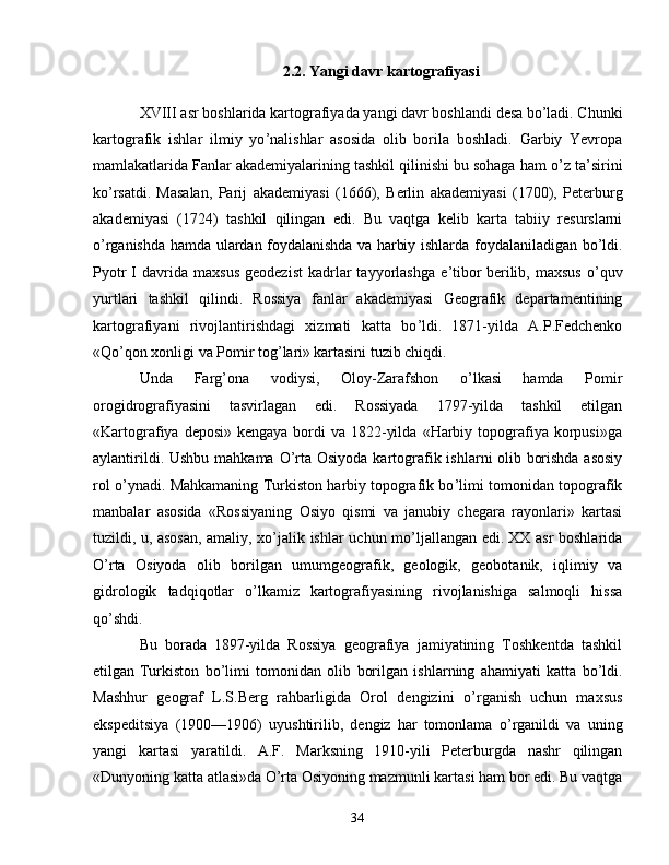 2.2. Yangi davr kartografiyasi
XVIII asr boshlarida kartografiyada yangi davr boshlandi desa   bo ’ ladi. Chunki
kartografik   ishlar   ilmiy   yo ’ nalishlar   asosida   olib   borila   boshladi.   Garbiy   Yevropa
mamlakatlarida Fanlar akademiyalarining tashkil qilinishi bu sohaga ham o ’ z ta ’ sirini
ko ’ rsatdi.   Masalan,   Parij   akademiyasi   (1666),   Berlin   akademiyasi   (1700),   Peterburg
akademiyasi   (1724)   tashkil   qilingan   edi.   Bu   vaqtga   kelib   karta   tabiiy   resurslarni
o ’ rganishda hamda ulardan foydalanishda va   harbiy ishlarda foydalaniladigan bo ’ ldi.
Pyotr  I   davrida   maxsus   geodezist  kadrlar   tayyorlashga  e ’ tibor   berilib,  maxsus  o ’ quv
yurtlari   tashkil   qilindi.   Rossiya   fanlar   akademiyasi   Geografik   departamentining
kartografiyani   rivojlantirishdagi   xizmati   katta   bo ’ ldi.   1871-yilda   A.P.Fedchenko
«Qo ’ qon xonligi va Pomir tog ’ lari »   kartasini tuzib chiqdi. 
Unda   Farg ’ ona   vodiysi,   Oloy-Zarafshon   o ’ lkasi   hamda   Pomir
orogidrografiyasini   tasvirlagan   edi.   Rossiyada   1797-yilda   tashkil   etilgan
«Kartografiya  deposi»   kengaya  bordi   va  1822-yilda   «Harbiy  topografiya   korpusi»ga
aylantirildi. Ushbu mahkama O ’ rta Osiyoda kartografik ishlarni olib   borishda asosiy
rol o ’ ynadi. Mahkamaning   T urkiston harbiy   topografik bo ’ limi tomonidan topografik
manbalar   asosida   « Rossiyaning   Osiyo   qismi   va   janubiy   chegara   rayonlari»   kartasi
tuzildi,   u, asosan, amaliy, xo ’ jalik ishlar uchun mo ’ ljallangan edi.   XX asr boshlarida
O ’ rta   Osiyoda   olib   borilgan   umumgeografik,   geologik,   geobotanik,   iqlimiy   va
gidrologik   tadqiqotlar   o ’ lkamiz   kartografiyasining   rivojlanishiga   salmoqli   hissa
qo’shdi. 
Bu   borada   1897-yilda   Rossiya   geografiya   jamiyatining   Toshkentda   tashkil
etilgan   Turkiston   bo ’ limi   tomonidan   olib   borilgan   ishlarning   ahamiyati   katta   bo ’ ldi.
Mashhur   geograf   L.S.Berg   rahbarligida   Orol   dengizini   o ’ rganish   uchun   maxsus
ekspeditsiya   (1900 — 1906)   uyushtirilib,   dengiz   har   tomonlama   o ’ rganildi   va   uning
yangi   kartasi   yaratildi.   A.F.   Marksning   1910-yili   Peterburgda   nashr   qilingan
«Dunyoning katta atlasi»da   O ’ rta Osiyoning mazmunli kartasi ham bor edi.   Bu vaqtga
34 