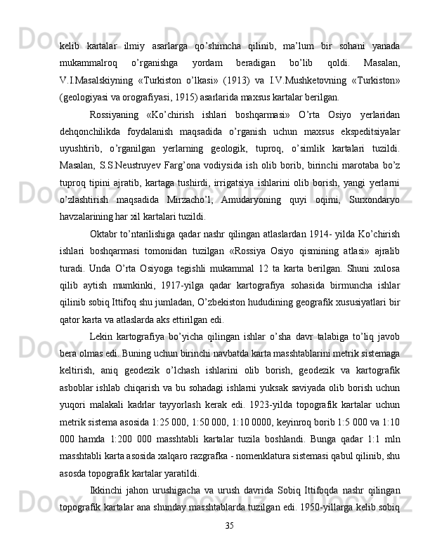 kelib   kartalar   ilmiy   asarlarga   qo ’ shimcha   qilinib,   ma ’ lum   bir   sohani   yanada
mukammalroq   o ’ rganishga   yordam   beradigan   bo ’ lib   qoldi.   Masalan,
V.I.Masalskiyning   «T urkiston   o ’ lkasi »   (1913)   va   I.V.Mushketovning   «T urkiston »
(geologiyasi va   orografiyasi, 1915) asarlarida maxsus kartalar berilgan.
Rossiyaning   «Ko ’ chirish   ishlari   boshqarmasi »   O ’ rta   Osiyo   yerlaridan
dehqonchilikda   foydalanish   maqsadida   o ’ rganish   uchun   maxsus   ekspeditsiyalar
uyushtirib,   o ’ rganilgan   yerlarning   geologik,   tuproq,   o ’ simlik   kartalari   tuzildi.
Masalan,   S.S.Neustruyev   Farg ’ ona   vodiysida   ish   olib   borib,   birinchi   marotaba   bo ’ z
tuproq   ti p ini   ajratib,   kartaga   tushirdi,   irrigatsiya   ishlarini   olib   borish,   yangi   yerlarni
o ’ zlashtirish   maqsadida   Mirzacho ’ l,   Amudaryoning   quyi   oqimi,   Surxondaryo
havzalarining   har xil kartalari tuzildi.  
Oktabr to ’ ntarilishiga qadar nashr qilingan atlaslardan 1914-   yilda Ko ’ chirish
ishlari   boshqarmasi   tomonidan   tuzilgan   « Rossiya   Osiyo   qismining   atlasi»   ajralib
turadi.   Unda   O ’ rta   Osiyoga   tegishli   mukammal   12   ta   karta   berilgan.   Shuni   xulosa
qilib   aytish   mumkinki,   1917-yilga   qadar   kartografiya   sohasida   birmuncha   ishlar
qilinib sobiq   Ittifoq shu jumladan, O ’ zbekiston hududining geografik xususiyatlari bir
qator karta va atlaslarda aks ettirilgan edi. 
Lekin   kartografiya   bo ’ yicha   qilingan   ishlar   o ’ sha   davr   talabiga   to ’ liq   javob
bera olmas edi. Buning uchun birinchi navbatda karta masshtablarini   metrik sistemaga
keltirish,   aniq   geodezik   o ’ lchash   ishlarini   olib   borish,   geodezik   va   kartografik
asboblar  ishlab  chiqarish  va bu   sohadagi  ishlarni  yuksak saviyada  olib borish  uchun
yuqori   malakali   kadrlar   tayyorlash   kerak   edi.   1923-yilda   topografik   kartalar   uchun
metrik sistema asosida   1:25 000, 1:50 000, 1:10 0000, keyinroq borib 1:5 000 va 1:10
000   hamda   1:200   000   masshtabli   kartalar   tuzila   boshlandi.   Bunga   qadar   1:1   mln
masshtabli karta asosida xalqaro razgrafka - nomenklatura   sistemasi qabul qilinib, shu
asosda topografik kartalar yaratildi.  
Ikkinchi   jahon   urushigacha   va   urush   davrida   Sobiq   Ittifoqda   nashr   qilingan
topografik kartalar ana shunday masshtablarda tuzilgan edi.   1950-yillarga kelib sobiq
35 