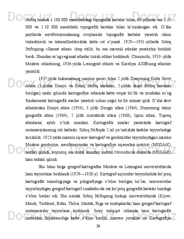 Ittifoq hududi 1:100 000 masshtabdagi   topografik kartalar bilan, 60-yillarda esa 1:25
000   va   1:10   000   masshtabli   topografik   kartalar   bilan   ta ’ minlangan   edi.   O ’ sha
paytlarda   aerofotosyomkaning   rivojlanishi   topografik   kartalar   yaratish   ishini
tezlashtirish   va   takomillashtirishda   katta   rol   o ’ ynadi.   1929 — 1931-yillarda   Sobiq
Ittifoqning   « Sanoat   atlasi »   chop   etilib,   bu   esa   mavzuli   atlaslar   yaratishni   boshlab
berdi. Shundan   so ’ ng regional atlaslar tuzish ishlari boshlandi. Chunonchi, 1933-   yilda
Moskva   oblastining,   1934-yilda   Leningrad   oblasti   va   Kareliya   ASSRning   atlaslari
yaratildi.
1937-yilda   hukumatning   maxsus   qarori   bilan   2   jildli   Dunyoning   Katta   Sovet
Atlasi   (1-jildda   Dunyo   va   Sobiq   Ittifoq   kartalari,   2-jildda   faqat   Ittifoq   kartalari
berilgan)   nashr   qilinishi   kartografiya   sohasida   katta   voqea   bo ’ ldi   va   urushdan   so ’ ng
fundamental  kartografik asarlar   yaratish uchun negiz bo ’ lib xizmat qildi.   O ’ sha davr
atlaslaridan   Dunyo   atlasi   (1954),   3   jildli   Dengiz   atlasi   (1964),   Dunyoning   tabiiy
geografik   atlasi   (1964),   2   jildli   Antraktida   atlasi   (1968),   Iqlim   atlasi,   Tuproq
atlaslarini   aytib   o ’ tish   mumkin.   Kartografik   asarlar   yaratishda   kartograf
mutaxassislarning roli   kattadir. Sobiq Ittifoqda 2 xil yo ’ nalishda kadrlar tayyorlashga
kirishildi. 1923-yilda maxsus injener-kartograf va geodezistlar   tayyorlaydigan maxsus
Moskva   geodeziya,   aerofotosyomka   va   kartografiya   injenerlari   instituti   (MIIGAiK)
tashkil  qilindi,   keyinroq esa  xuddi  shunday  institut  Novosibirsk shahrida   (NIIGAiK)
ham tashkil qilindi. 
Shu   bilan   birga   geograf-kartograflar   Moskva   va   Leningrad   universitetlarida
ham tayyorlana boshlandi   (1929 — 1930-y).   Kartograf-injenerlar tayyorlashda ko ’ proq
kartografik   texnologiyaga   va   poligrafiyaga   e ’ tibor   berilgan   bo ’ lsa,   universitetlar
tayyorlaydigan geograf-kartograf  « maktabi » da esa ko ’ proq geografik   kartalar tuzishga
e ’ tibor   berilar   edi.   Shu   asosda   Sobiq   Ittifoqning   boshqa   universitetlarida   (Kiyev,
Minsk, Toshkent, Boku, Tbilisi,   Irkutsk, Riga va boshqalarda) ham geograf-kartograf
mutaxassislar   tayyorlana   boshlandi.   Ilmiy   tadqiqot   ishlarida   ham   kartografik
metoddan   foydalanishga   katta   e ’ tibor   berilib,   maxsus   jurnallar   va   Kartografiya
36 